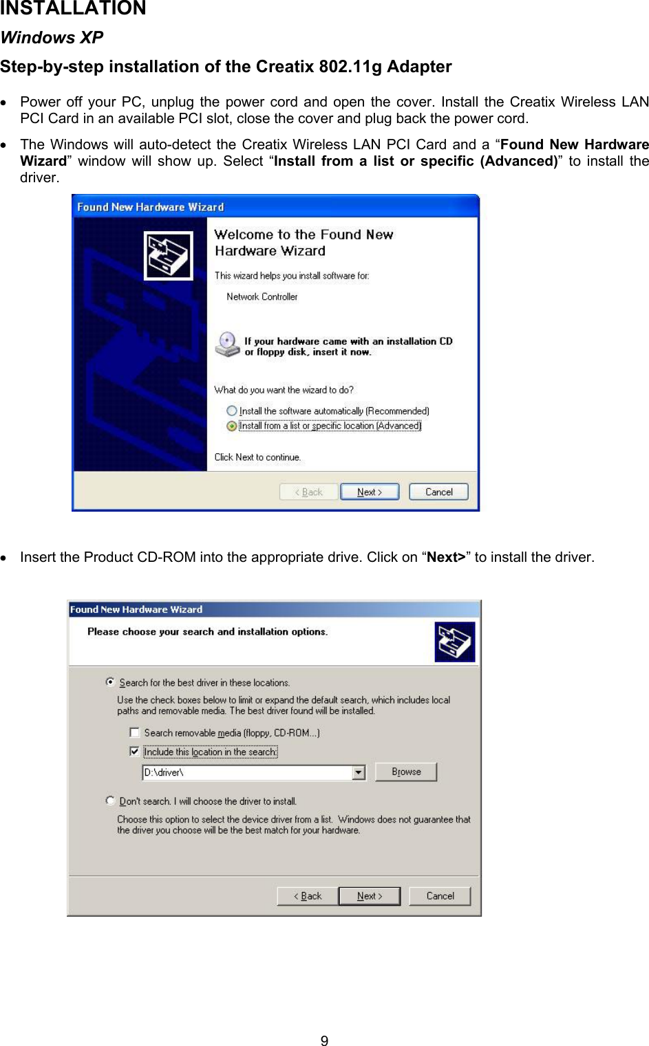  9INSTALLATION Windows XP Step-by-step installation of the Creatix 802.11g Adapter   &bull; Power off your PC, unplug the power cord and open the cover. Install the Creatix Wireless LAN PCI Card in an available PCI slot, close the cover and plug back the power cord. &bull; The Windows will auto-detect the Creatix Wireless LAN PCI Card and a &ldquo;Found New Hardware Wizard&rdquo; window will show up. Select &ldquo;Install from a list or specific (Advanced)&rdquo; to install the driver.                       &bull; Insert the Product CD-ROM into the appropriate drive. Click on &ldquo;Next>&rdquo; to install the driver.                            