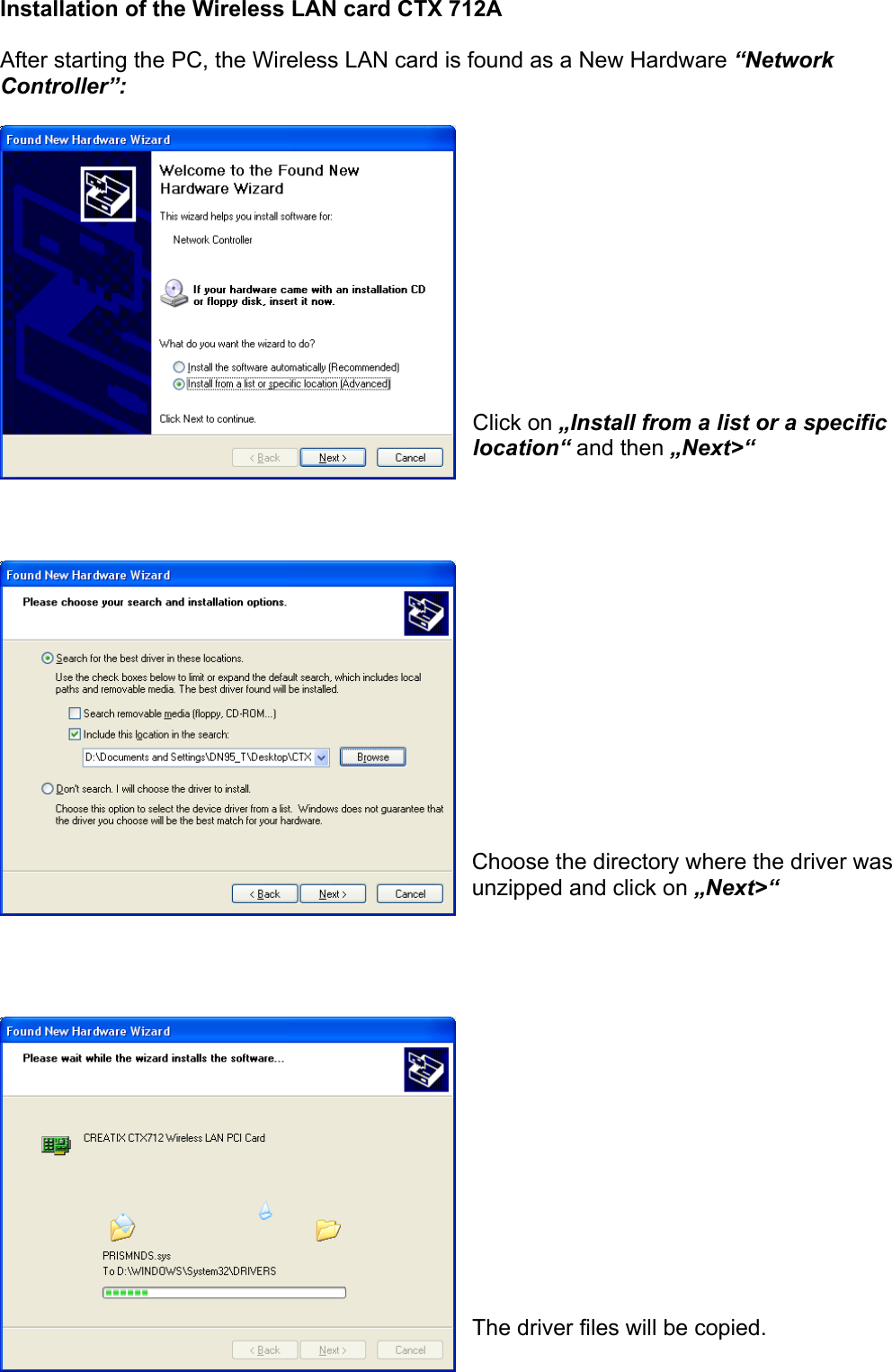 Installation of the Wireless LAN card CTX 712A  After starting the PC, the Wireless LAN card is found as a New Hardware &ldquo;Network Controller&rdquo;:             Click on &bdquo;Install from a list or a specific location&ldquo; and then &bdquo;Next>&ldquo;                Choose the directory where the driver was unzipped and click on &bdquo;Next>&ldquo;                 The driver files will be copied. 