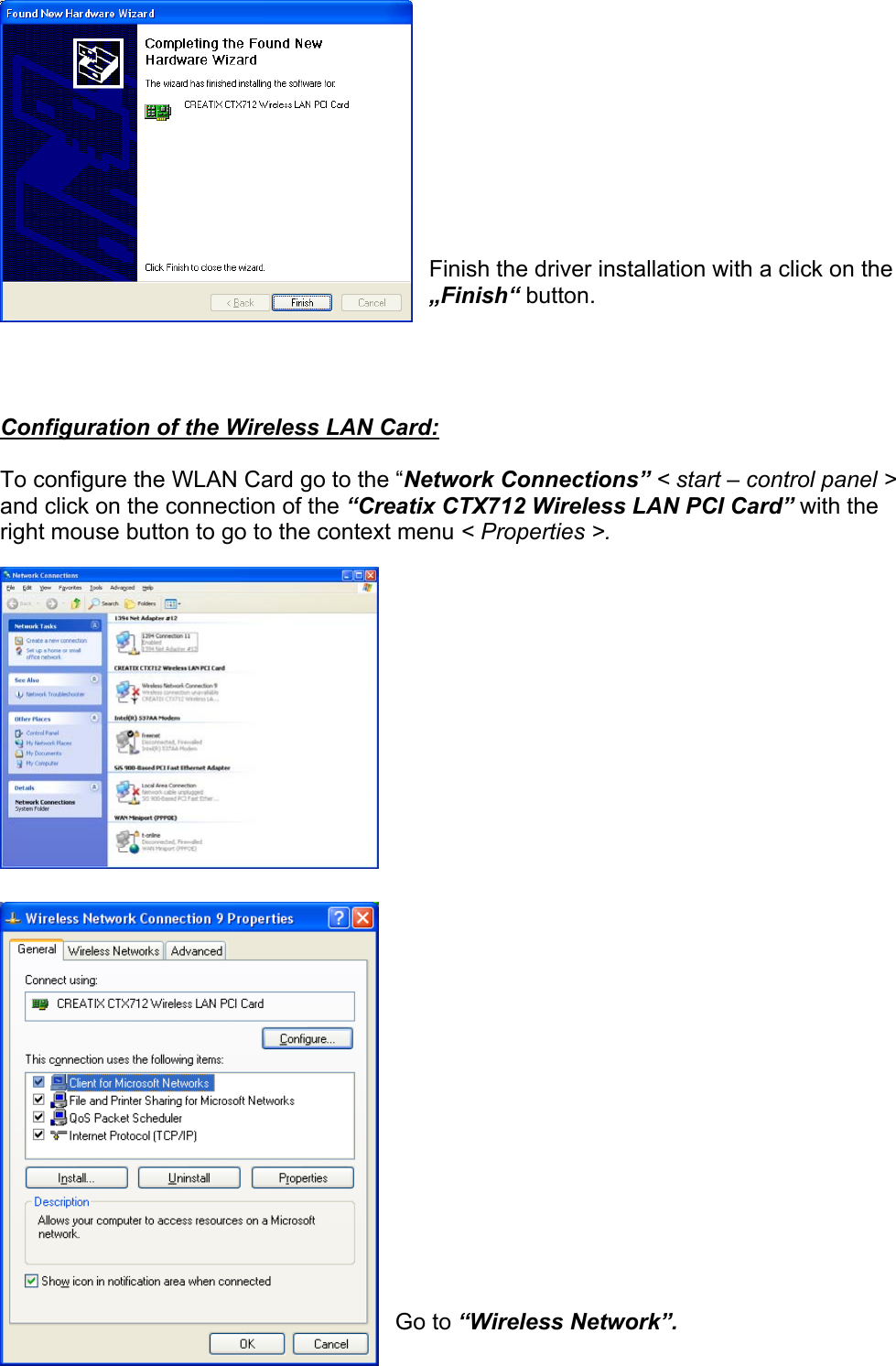            Finish the driver installation with a click on the &bdquo;Finish&ldquo; button.     Configuration of the Wireless LAN Card:  To configure the WLAN Card go to the &ldquo;Network Connections&rdquo; < start &ndash; control panel > and click on the connection of the &ldquo;Creatix CTX712 Wireless LAN PCI Card&rdquo; with the right mouse button to go to the context menu < Properties >.                              Go to &ldquo;Wireless Network&rdquo;.  