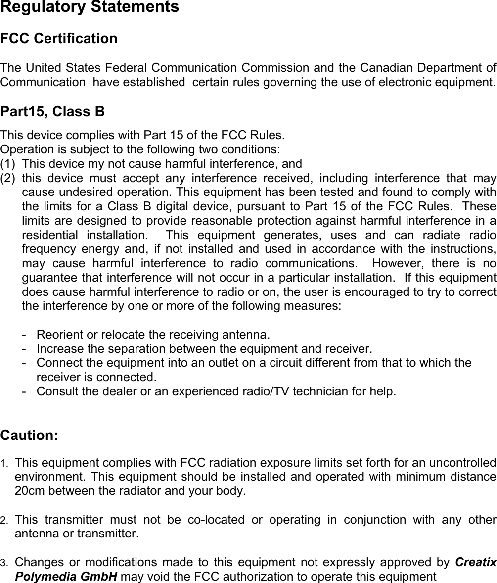 Regulatory Statements  FCC Certification  The United States Federal Communication Commission and the Canadian Department of Communication  have established  certain rules governing the use of electronic equipment.  Part15, Class B This device complies with Part 15 of the FCC Rules. Operation is subject to the following two conditions: (1)  This device my not cause harmful interference, and  (2) this device must accept any interference received, including interference that may cause undesired operation. This equipment has been tested and found to comply with the limits for a Class B digital device, pursuant to Part 15 of the FCC Rules.  These limits are designed to provide reasonable protection against harmful interference in a residential installation.  This equipment generates, uses and can radiate radio frequency energy and, if not installed and used in accordance with the instructions, may cause harmful interference to radio communications.  However, there is no guarantee that interference will not occur in a particular installation.  If this equipment does cause harmful interference to radio or on, the user is encouraged to try to correct the interference by one or more of the following measures:    -  Reorient or relocate the receiving antenna.   -   Increase the separation between the equipment and receiver.   -   Connect the equipment into an outlet on a circuit different from that to which the receiver is connected.   -   Consult the dealer or an experienced radio/TV technician for help.   Caution:  1. 2. 3. This equipment complies with FCC radiation exposure limits set forth for an uncontrolled environment. This equipment should be installed and operated with minimum distance 20cm between the radiator and your body.  This transmitter must not be co-located or operating in conjunction with any other antenna or transmitter.  Changes or modifications made to this equipment not expressly approved by Creatix Polymedia GmbH may void the FCC authorization to operate this equipment     