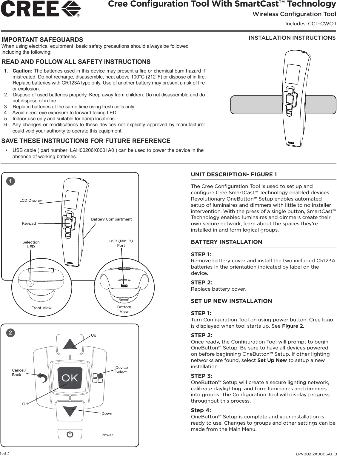 LPN00212X0006A1_B1 of 2INSTALLATION INSTRUCTIONSCree Configuration Tool With SmartCast™ TechnologyWireless Configuration ToolIncludes: CCT-CWC-1IMPORTANT SAFEGUARDSWhen using electrical equipment, basic safety precautions should always be followed including the following:READ AND FOLLOW ALL SAFETY INSTRUCTIONS1.  Caution: The batteries used in this device may present a re or chemical burn hazard if mistreated. Do not recharge, disassemble, heat above 100°C (212°F) or dispose of in re. Replace batteries with CR123A type only. Use of another battery may present a risk of re or explosion.2.  Dispose of used batteries properly. Keep away from children. Do not disassemble and do not dispose of in re.3.  Replace batteries at the same time using fresh cells only.4.  Avoid direct eye exposure to forward facing LED.5.  Indoor use only and suitable for damp locations. 6.  Any changes or modications to these devices not explicitly approved by manufacturer could void your authority to operate this equipment. SAVE THESE INSTRUCTIONS FOR FUTURE REFERENCE•  USB cable ( part number: LAH00206X0001A0 ) can be used to power the device in the absence of working batteries.UNIT DESCRIPTION- FIGURE 1The Cree Conﬁguration Tool is used to set up and conﬁgure Cree SmartCast™ Technology enabled devices. Revolutionary OneButton™ Setup enables automated setup of luminaires and dimmers with little to no installer intervention. With the press of a single button, SmartCast™ Technology enabled luminaires and dimmers create their own secure network, learn about the spaces they’re installed in and form logical groups. BATTERY INSTALLATIONSTEP 1:Remove battery cover and install the two included CR123A batteries in the orientation indicated by label on the device. STEP 2: Replace battery cover. SET UP NEW INSTALLATIONSTEP 1: Turn Conﬁguration Tool on using power button. Cree logo is displayed when tool starts up. See Figure 2.STEP 2: Once ready, the Conﬁguration Tool will prompt to begin OneButton™ Setup. Be sure to have all devices powered on before beginning OneButton™ Setup. If other lighting networks are found, select Set Up New to setup a new installation.STEP 3: OneButton™ Setup will create a secure lighting network, calibrate daylighting, and form luminaires and dimmers into groups. The Conﬁguration Tool will display progress throughout this process.Step 4:OneButton™ Setup is complete and your installation is ready to use. Changes to groups and other settings can be made from the Main Menu.  1Front View Bottom ViewUSB (Mini B) PortSelection LEDLCD DisplayKeypadBattery Compartment2Cancel/BackUpDevice SelectPowerDownOK