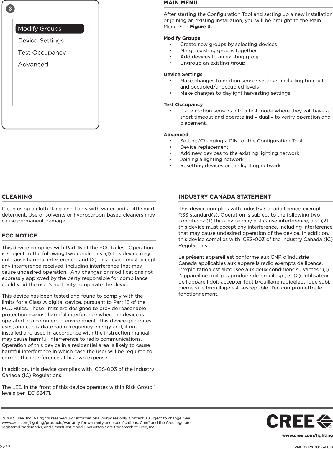 LPN00212X0006A1_B2 of 2www.cree.com/lighting© 2013 Cree, Inc. All rights reserved. For informational purposes only. Content is subject to change. See www.cree.com/lighting/products/warranty for warranty and speciﬁcations. Cree® and the Cree logo are registered trademarks, and SmartCast ™ and OneButton™ are trademark of Cree, Inc. MAIN MENUAfter starting the Conﬁguration Tool and setting up a new installation or joining an existing installation, you will be brought to the Main Menu. See Figure 3.Modify Groups• Create new groups by selecting devices• Merge existing groups together• Add devices to an existing group• Ungroup an existing groupDevice Settings• Make changes to motion sensor settings, including timeout and occupied/unoccupied levels• Make changes to daylight harvesting settings.Test Occupancy• Place motion sensors into a test mode where they will have a short timeout and operate individually to verify operation and placement.Advanced• Setting/Changing a PIN for the Conﬁguration Tool• Device replacement• Add new devices to the existing lighting network• Joining a lighting network• Resetting devices or the lighting network3CLEANING Clean using a cloth dampened only with water and a little mild detergent. Use of solvents or hydrocarbon-based cleaners may cause permanent damage.FCC NOTICEThis device complies with Part 15 of the FCC Rules.  Operation is subject to the following two conditions: (1) this device may not cause harmful interference, and (2) this device must accept any interference received, including interference that may cause undesired operation.  Any changes or modiﬁcations not expressly approved by the party responsible for compliance could void the user’s authority to operate the device.This device has been tested and found to comply with the limits for a Class A digital device, pursuant to Part 15 of the FCC Rules. These limits are designed to provide reasonable protection against harmful interference when the device is operated in a commercial environment. This device generates, uses, and can radiate radio frequency energy and, if not installed and used in accordance with the instruction manual, may cause harmful interference to radio communications. Operation of this device in a residential area is likely to cause harmful interference in which case the user will be required to correct the interference at his own expense.In addition, this device complies with ICES-003 of the Industry Canada (IC) Regulations.The LED in the front of this device operates within Risk Group 1 levels per IEC 62471.INDUSTRY CANADA STATEMENT This device complies with Industry Canada licence-exempt RSS standard(s). Operation is subject to the following two conditions: (1) this device may not cause interference, and (2) this device must accept any interference, including interference that may cause undesired operation of the device. In addition, this device complies with ICES-003 of the Industry Canada (IC) Regulations. Le présent appareil est conforme aux CNR d’Industrie Canada applicables aux appareils radio exempts de licence. L’exploitation est autorisée aux deux conditions suivantes : (1) l’appareil ne doit pas produire de brouillage, et (2) l’utilisateur de l’appareil doit accepter tout brouillage radioélectrique subi, même si le brouillage est susceptible d’en compromettre le fonctionnement.