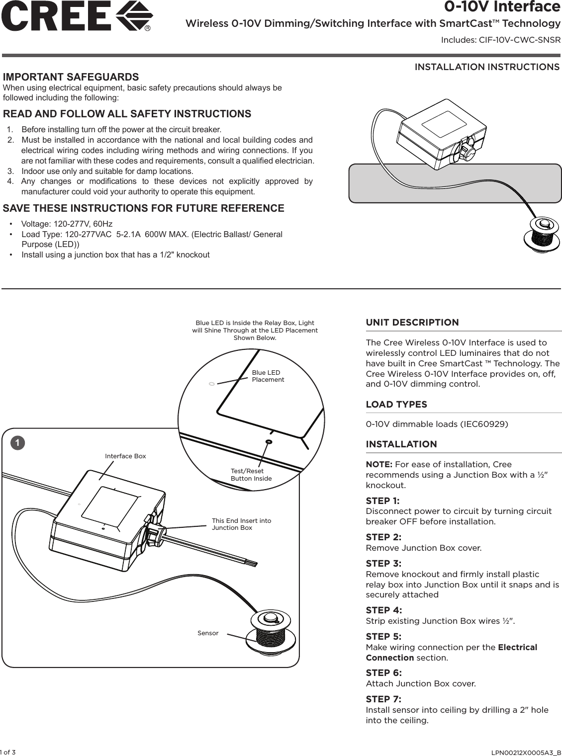 INSTALLATION INSTRUCTIONS0-10V Interface Wireless 0-10V Dimming/Switching Interface with SmartCast™ TechnologyIncludes: CIF-10V-CWC-SNSRLPN00212X0005A3_B1 of 3IMPORTANT SAFEGUARDSWhen using electrical equipment, basic safety precautions should always be followed including the following:READ AND FOLLOW ALL SAFETY INSTRUCTIONS1.  Before installing turn off the power at the circuit breaker.2.  Must be installed in accordance with the national and local building codes and electrical wiring codes including wiring methods and wiring connections. If you are not familiar with these codes and requirements, consult a qualied electrician.3.  Indoor use only and suitable for damp locations.4.  Any  changes  or  modications  to  these  devices  not  explicitly  approved  by manufacturer could void your authority to operate this equipment.SAVE THESE INSTRUCTIONS FOR FUTURE REFERENCE•  Voltage: 120-277V, 60Hz•  Load Type: 120-277VAC  5-2.1A  600W MAX. (Electric Ballast/ General Purpose (LED))•  Install using a junction box that has a 1/2&quot; knockoutUNIT DESCRIPTIONThe Cree Wireless 0-10V Interface is used to wirelessly control LED luminaires that do not have built in Cree SmartCast ™ Technology. The Cree Wireless 0-10V Interface provides on, off, and 0-10V dimming control. LOAD TYPES0-10V dimmable loads (IEC60929)INSTALLATIONNOTE: For ease of installation, Cree recommends using a Junction Box with a ½&quot; knockout. STEP 1: Disconnect power to circuit by turning circuit breaker OFF before installation. STEP 2: Remove Junction Box cover.STEP 3:Remove knockout and ﬁrmly install plastic relay box into Junction Box until it snaps and is securely attachedSTEP 4: Strip existing Junction Box wires ½&quot;. STEP 5: Make wiring connection per the Electrical Connection section. STEP 6: Attach Junction Box cover.STEP 7:Install sensor into ceiling by drilling a 2&quot; hole into the ceiling.1Blue LED is Inside the Relay Box, Light will Shine Through at the LED Placement Shown Below.Test/ResetButton InsideBlue LED PlacementThis End Insert into Junction BoxSensorInterface Box
