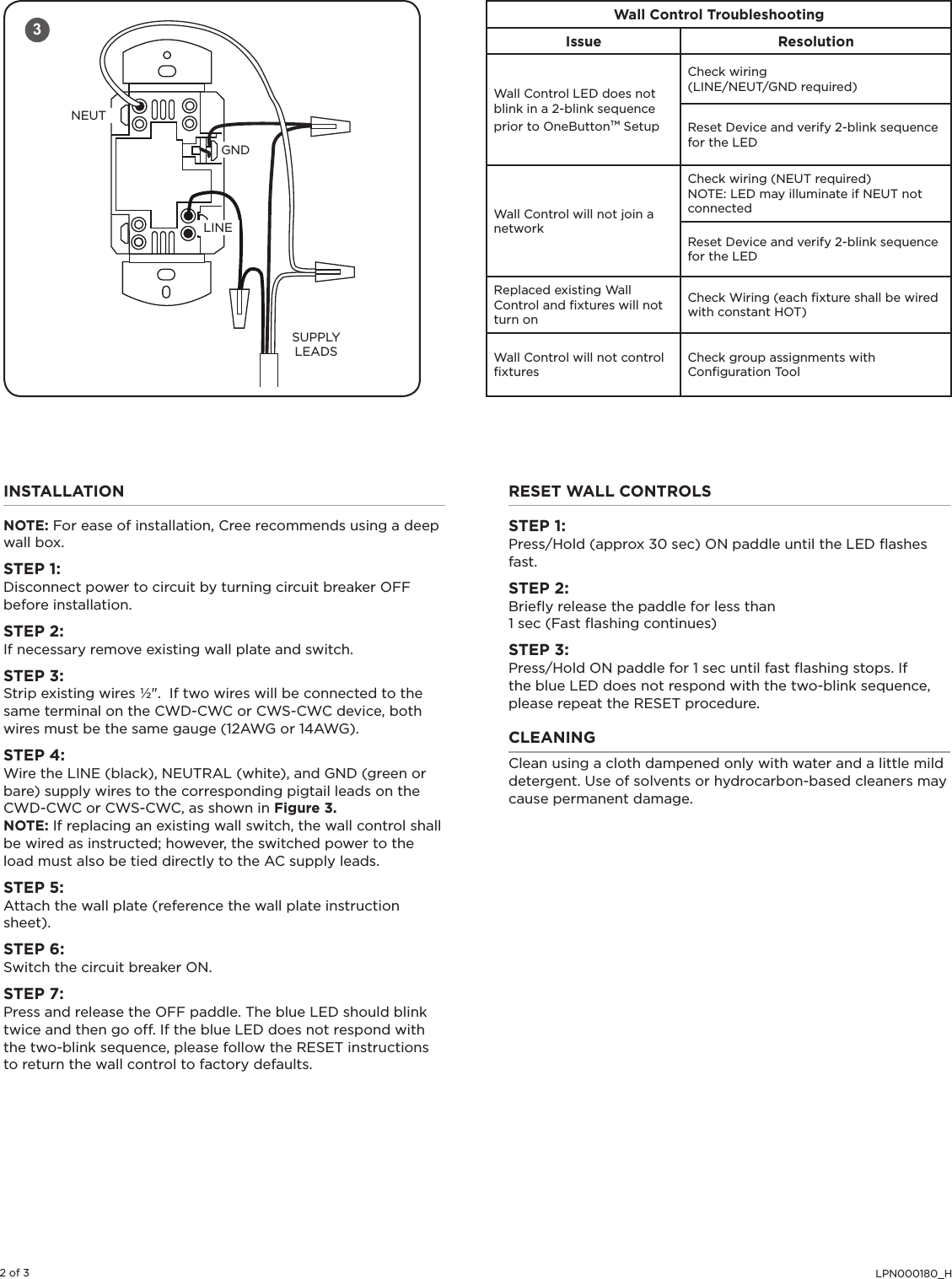 LPN000180_H2 of 3INSTALLATIONNOTE: For ease of installation, Cree recommends using a deep wall box. STEP 1:Disconnect power to circuit by turning circuit breaker OFF before installation.STEP 2:If necessary remove existing wall plate and switch.STEP 3:Strip existing wires ½&quot;.  If two wires will be connected to the same terminal on the CWD-CWC or CWS-CWC device, both wires must be the same gauge (12AWG or 14AWG).STEP 4:Wire the LINE (black), NEUTRAL (white), and GND (green or bare) supply wires to the corresponding pigtail leads on the CWD-CWC or CWS-CWC, as shown in Figure 3.NOTE: If replacing an existing wall switch, the wall control shall be wired as instructed; however, the switched power to the load must also be tied directly to the AC supply leads.STEP 5:Attach the wall plate (reference the wall plate instruction sheet).STEP 6:Switch the circuit breaker ON.STEP 7:Press and release the OFF paddle. The blue LED should blink twice and then go off. If the blue LED does not respond with the two-blink sequence, please follow the RESET instructions to return the wall control to factory defaults. RESET WALL CONTROLSSTEP 1:Press/Hold (approx 30 sec) ON paddle until the LED ﬂashes fast.STEP 2:Brieﬂy release the paddle for less than 1 sec (Fast ﬂashing continues)STEP 3:Press/Hold ON paddle for 1 sec until fast ﬂashing stops. If the blue LED does not respond with the two-blink sequence, please repeat the RESET procedure.CLEANINGClean using a cloth dampened only with water and a little mild detergent. Use of solvents or hydrocarbon-based cleaners may cause permanent damage.NEUTGNDLINESUPPLYLEADS3Wall Control TroubleshootingIssue ResolutionWall Control LED does not blink in a 2-blink sequence prior to OneButton™ SetupCheck wiring (LINE/NEUT/GND required)Reset Device and verify 2-blink sequence for the LEDWall Control will not join a networkCheck wiring (NEUT required)NOTE: LED may illuminate if NEUT not connectedReset Device and verify 2-blink sequence for the LEDReplaced existing Wall Control and ﬁxtures will not turn onCheck Wiring (each ﬁxture shall be wired with constant HOT)Wall Control will not control ﬁxturesCheck group assignments with Conﬁguration Tool