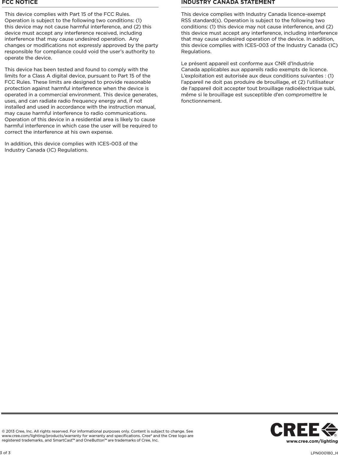 LPN000180_H3 of 3www.cree.com/lighting© 2013 Cree, Inc. All rights reserved. For informational purposes only. Content is subject to change. See www.cree.com/lighting/products/warranty for warranty and speciﬁcations. Cree® and the Cree logo are registered trademarks, and SmartCast™ and OneButton™ are trademarks of Cree, Inc. FCC NOTICEThis device complies with Part 15 of the FCC Rules.  Operation is subject to the following two conditions: (1) this device may not cause harmful interference, and (2) this device must accept any interference received, including interference that may cause undesired operation.  Any changes or modiﬁcations not expressly approved by the party responsible for compliance could void the user’s authority to operate the device.This device has been tested and found to comply with the limits for a Class A digital device, pursuant to Part 15 of the FCC Rules. These limits are designed to provide reasonable protection against harmful interference when the device is operated in a commercial environment. This device generates, uses, and can radiate radio frequency energy and, if not installed and used in accordance with the instruction manual, may cause harmful interference to radio communications. Operation of this device in a residential area is likely to cause harmful interference in which case the user will be required to correct the interference at his own expense.In addition, this device complies with ICES-003 of the Industry Canada (IC) Regulations.INDUSTRY CANADA STATEMENT This device complies with Industry Canada licence-exempt RSS standard(s). Operation is subject to the following two conditions: (1) this device may not cause interference, and (2) this device must accept any interference, including interference that may cause undesired operation of the device. In addition, this device complies with ICES-003 of the Industry Canada (IC) Regulations. Le présent appareil est conforme aux CNR d’Industrie Canada applicables aux appareils radio exempts de licence. L’exploitation est autorisée aux deux conditions suivantes : (1) l’appareil ne doit pas produire de brouillage, et (2) l’utilisateur de l’appareil doit accepter tout brouillage radioélectrique subi, même si le brouillage est susceptible d’en compromettre le fonctionnement.