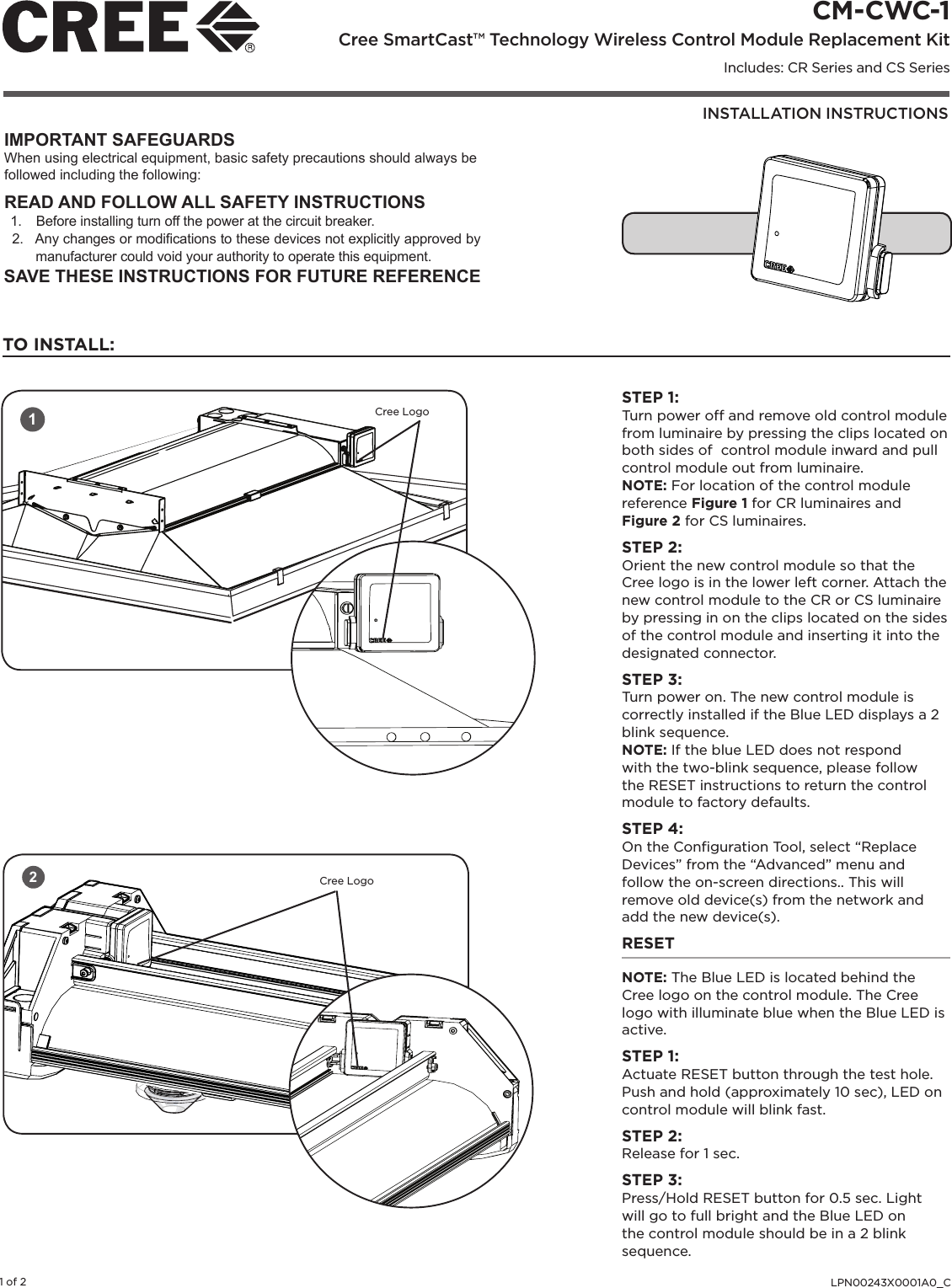 INSTALLATION INSTRUCTIONSCM-CWC-1 Cree SmartCast™ Technology Wireless Control Module Replacement KitIncludes: CR Series and CS SeriesLPN00243X0001A0_C1 of 2IMPORTANT SAFEGUARDSWhen using electrical equipment, basic safety precautions should always be followed including the following:READ AND FOLLOW ALL SAFETY INSTRUCTIONS1.  Before installing turn off the power at the circuit breaker.2.  Any changes or modications to these devices not explicitly approved by manufacturer could void your authority to operate this equipment.SAVE THESE INSTRUCTIONS FOR FUTURE REFERENCE12Cree LogoCree LogoSTEP 1:Turn power off and remove old control module from luminaire by pressing the clips located on both sides of  control module inward and pull control module out from luminaire. NOTE: For location of the control module reference Figure 1 for CR luminaires and Figure 2 for CS luminaires.STEP 2:Orient the new control module so that the Cree logo is in the lower left corner. Attach the new control module to the CR or CS luminaire by pressing in on the clips located on the sides of the control module and inserting it into the designated connector. STEP 3:Turn power on. The new control module is correctly installed if the Blue LED displays a 2 blink sequence. NOTE: If the blue LED does not respond with the two-blink sequence, please follow the RESET instructions to return the control module to factory defaults.STEP 4:On the Conﬁguration Tool, select “Replace Devices” from the “Advanced” menu and follow the on-screen directions.. This will remove old device(s) from the network and add the new device(s).RESETNOTE: The Blue LED is located behind the Cree logo on the control module. The Cree logo with illuminate blue when the Blue LED is active. STEP 1: Actuate RESET button through the test hole. Push and hold (approximately 10 sec), LED on control module will blink fast. STEP 2: Release for 1 sec. STEP 3: Press/Hold RESET button for 0.5 sec. Light will go to full bright and the Blue LED on the control module should be in a 2 blink sequence. TO INSTALL: