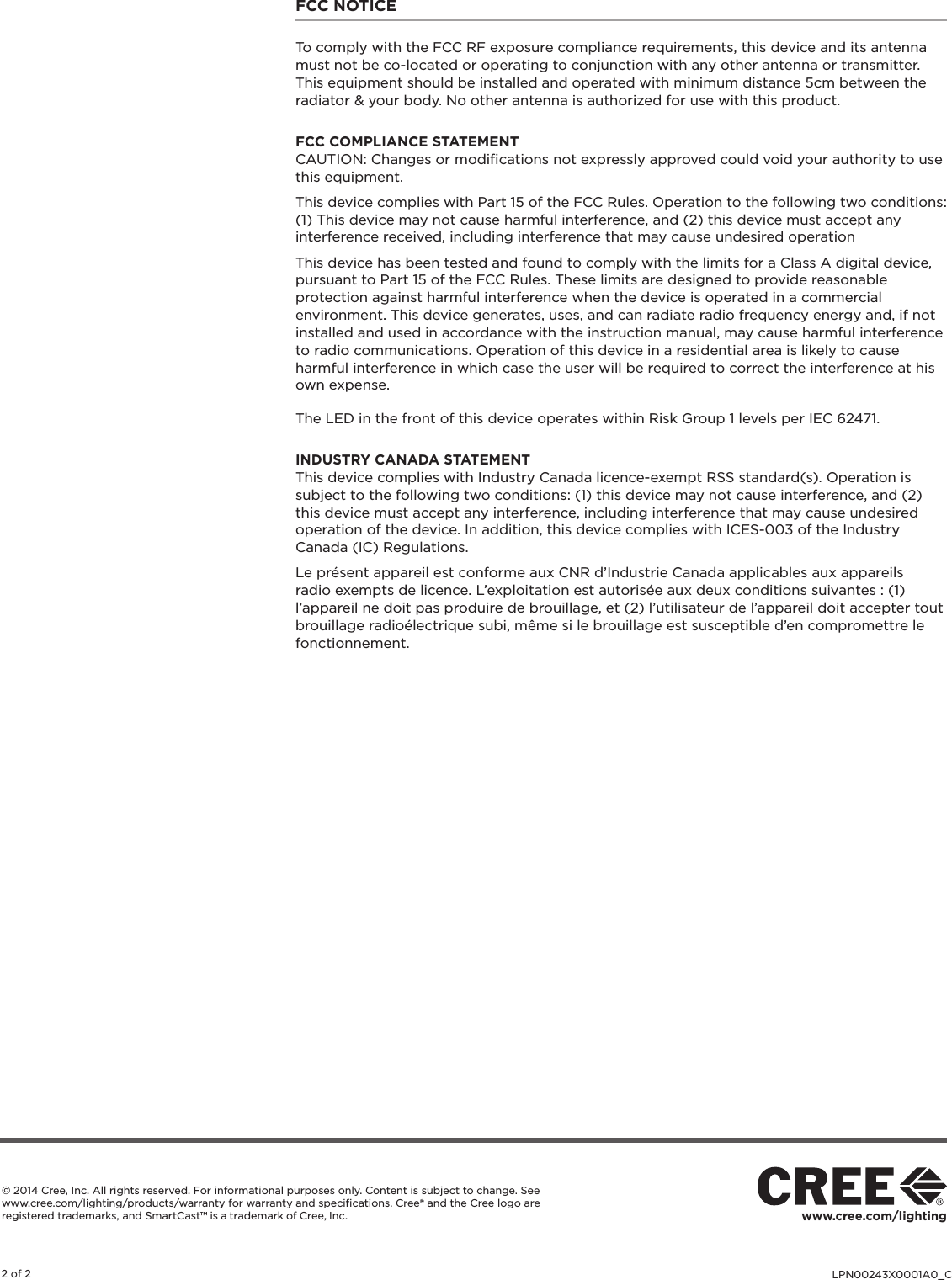 LPN00243X0001A0_C2 of 2www.cree.com/lighting© 2014 Cree, Inc. All rights reserved. For informational purposes only. Content is subject to change. See www.cree.com/lighting/products/warranty for warranty and speciﬁcations. Cree® and the Cree logo are registered trademarks, and SmartCast™ is a trademark of Cree, Inc. FCC NOTICETo comply with the FCC RF exposure compliance requirements, this device and its antenna must not be co-located or operating to conjunction with any other antenna or transmitter.This equipment should be installed and operated with minimum distance 5cm between the radiator &amp; your body. No other antenna is authorized for use with this product.FCC COMPLIANCE STATEMENT CAUTION: Changes or modiﬁcations not expressly approved could void your authority to use this equipment.This device complies with Part 15 of the FCC Rules. Operation to the following two conditions: (1) This device may not cause harmful interference, and (2) this device must accept any interference received, including interference that may cause undesired operationThis device has been tested and found to comply with the limits for a Class A digital device, pursuant to Part 15 of the FCC Rules. These limits are designed to provide reasonable protection against harmful interference when the device is operated in a commercial environment. This device generates, uses, and can radiate radio frequency energy and, if not installed and used in accordance with the instruction manual, may cause harmful interference to radio communications. Operation of this device in a residential area is likely to cause harmful interference in which case the user will be required to correct the interference at his own expense.The LED in the front of this device operates within Risk Group 1 levels per IEC 62471.INDUSTRY CANADA STATEMENTThis device complies with Industry Canada licence-exempt RSS standard(s). Operation is subject to the following two conditions: (1) this device may not cause interference, and (2) this device must accept any interference, including interference that may cause undesired operation of the device. In addition, this device complies with ICES-003 of the Industry Canada (IC) Regulations.Le présent appareil est conforme aux CNR d’Industrie Canada applicables aux appareils radio exempts de licence. L’exploitation est autorisée aux deux conditions suivantes : (1) l’appareil ne doit pas produire de brouillage, et (2) l’utilisateur de l’appareil doit accepter tout brouillage radioélectrique subi, même si le brouillage est susceptible d’en compromettre le fonctionnement.
