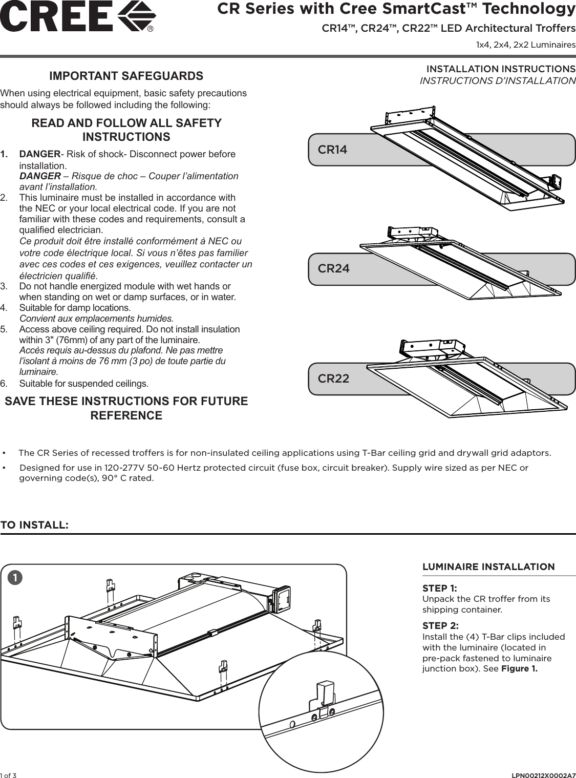 CR Series with Cree SmartCast™ Technology CR14™, CR24™, CR22™ LED Architectural Troffers1x4, 2x4, 2x2 Luminaires1 of 3 LPN00212X0002A7INSTALLATION INSTRUCTIONSINSTRUCTIONS D’INSTALLATIONIMPORTANT SAFEGUARDSWhen using electrical equipment, basic safety precautions should always be followed including the following:READ AND FOLLOW ALL SAFETY INSTRUCTIONS1.  DANGER- Risk of shock- Disconnect power before installation.DANGER – Risque de choc – Couper l’alimentation avant l’installation.2.  This luminaire must be installed in accordance with the NEC or your local electrical code. If you are not familiar with these codes and requirements, consult a qualied electrician. Ce produit doit être installé conformément à NEC ou votre code électrique local. Si vous n’êtes pas familier avec ces codes et ces exigences, veuillez contacter un électricien qualié.3.  Do not handle energized module with wet hands or when standing on wet or damp surfaces, or in water.4.  Suitable for damp locations.Convient aux emplacements humides.5.  Access above ceiling required. Do not install insulation within 3&quot; (76mm) of any part of the luminaire. Accès requis au-dessus du plafond. Ne pas mettre l’isolant à moins de 76 mm (3 po) de toute partie du luminaire.6.  Suitable for suspended ceilings.SAVE THESE INSTRUCTIONS FOR FUTURE REFERENCE TO INSTALL:LUMINAIRE INSTALLATIONSTEP 1:Unpack the CR troffer from its shipping container.STEP 2:Install the (4) T-Bar clips included with the luminaire (located in pre-pack fastened to luminaire junction box). See Figure 1.1• The CR Series of recessed troffers is for non-insulated ceiling applications using T-Bar ceiling grid and drywall grid adaptors. • Designed for use in 120-277V 50-60 Hertz protected circuit (fuse box, circuit breaker). Supply wire sized as per NEC or governing code(s), 90° C rated.  CR14CR24CR22