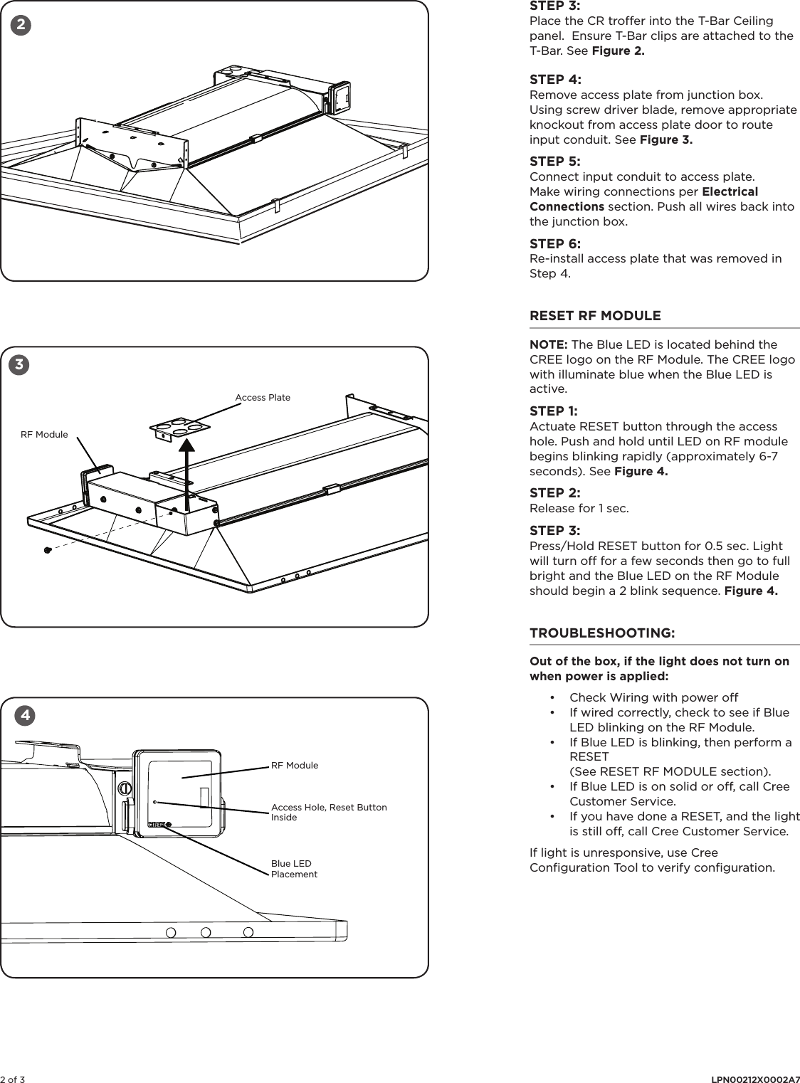 2 of 3 LPN00212X0002A7STEP 3:Place the CR troffer into the T-Bar Ceiling panel.  Ensure T-Bar clips are attached to the T-Bar. See Figure 2. STEP 4: Remove access plate from junction box. Using screw driver blade, remove appropriate knockout from access plate door to route input conduit.  See Figure 3.STEP 5: Connect input conduit to access plate. Make wiring connections per Electrical Connections section. Push all wires back into the junction box. STEP 6:Re-install access plate that was removed in Step 4. RESET RF MODULE NOTE: The Blue LED is located behind the CREE logo on the RF Module. The CREE logo with illuminate blue when the Blue LED is active.STEP 1:Actuate RESET button through the access hole. Push and hold until LED on RF module begins blinking rapidly (approximately 6-7 seconds). See Figure 4.STEP 2:Release for 1 sec.STEP 3:Press/Hold RESET button for 0.5 sec. Light will turn off for a few seconds then go to full bright and the Blue LED on the RF Module should begin a 2 blink sequence. Figure 4.TROUBLESHOOTING: Out of the box, if the light does not turn on when power is applied:• Check Wiring with power off• If wired correctly, check to see if Blue LED blinking on the RF Module.• If Blue LED is blinking, then perform a RESET (See RESET RF MODULE section).• If Blue LED is on solid or off, call Cree Customer Service.• If you have done a RESET, and the light is still off, call Cree Customer Service.If light is unresponsive, use Cree Conﬁguration Tool to verify conﬁguration. 34Access PlateRF ModuleRF ModuleAccess Hole, Reset Button InsideBlue LED Placement2