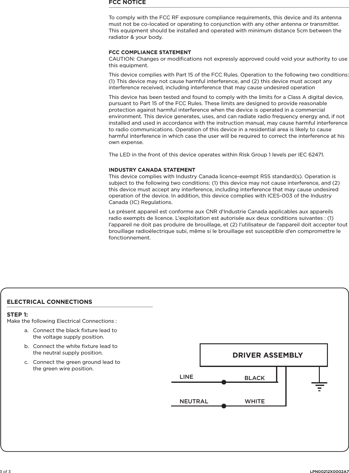 3 of 3 LPN00212X0002A7ELECTRICAL CONNECTIONSSTEP 1:Make the following Electrical Connections :a.  Connect the black ﬁxture lead to the voltage supply position.b.  Connect the white ﬁxture lead to the neutral supply position.c.  Connect the green ground lead to the green wire position.LINEDRIVER ASSEMBLYBLACKWHITENEUTRALFCC NOTICETo comply with the FCC RF exposure compliance requirements, this device and its antenna must not be co-located or operating to conjunction with any other antenna or transmitter.This equipment should be installed and operated with minimum distance 5cm between the radiator &amp; your body. FCC COMPLIANCE STATEMENT CAUTION: Changes or modiﬁcations not expressly approved could void your authority to use this equipment.This device complies with Part 15 of the FCC Rules. Operation to the following two conditions: (1) This device may not cause harmful interference, and (2) this device must accept any interference received, including interference that may cause undesired operationThis device has been tested and found to comply with the limits for a Class A digital device, pursuant to Part 15 of the FCC Rules. These limits are designed to provide reasonable protection against harmful interference when the device is operated in a commercial environment. This device generates, uses, and can radiate radio frequency energy and, if not installed and used in accordance with the instruction manual, may cause harmful interference to radio communications. Operation of this device in a residential area is likely to cause harmful interference in which case the user will be required to correct the interference at his own expense.The LED in the front of this device operates within Risk Group 1 levels per IEC 62471.INDUSTRY CANADA STATEMENTThis device complies with Industry Canada licence-exempt RSS standard(s). Operation is subject to the following two conditions: (1) this device may not cause interference, and (2) this device must accept any interference, including interference that may cause undesired operation of the device. In addition, this device complies with ICES-003 of the Industry Canada (IC) Regulations.Le présent appareil est conforme aux CNR d’Industrie Canada applicables aux appareils radio exempts de licence. L’exploitation est autorisée aux deux conditions suivantes : (1) l’appareil ne doit pas produire de brouillage, et (2) l’utilisateur de l’appareil doit accepter tout brouillage radioélectrique subi, même si le brouillage est susceptible d’en compromettre le fonctionnement.