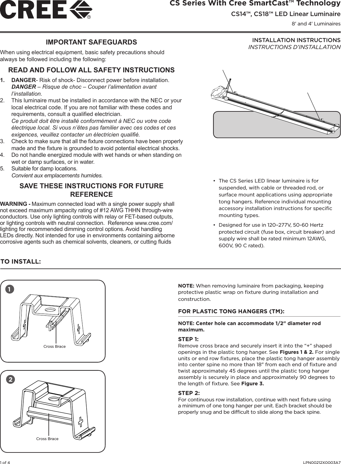 1 of 4 LPN00212X0003A7CS Series With Cree SmartCast™ Technology CS14™, CS18™ LED Linear Luminaire8&apos; and 4&apos; LuminairesINSTALLATION INSTRUCTIONSINSTRUCTIONS D’INSTALLATION• The CS Series LED linear luminaire is for suspended, with cable or threaded rod, or surface mount applications using appropriate tong hangers. Reference individual mounting accessory installation instructions for speciﬁc mounting types.• Designed for use in 120–277V, 50-60 Hertz protected circuit (fuse box, circuit breaker) and supply wire shall be rated minimum 12AWG, 600V, 90 C rated).TO INSTALL:NOTE: When removing luminaire from packaging, keeping protective plastic wrap on ﬁxture during installation and construction. FOR PLASTIC TONG HANGERS (TM): NOTE: Center hole can accommodate 1/2&quot; diameter rod maximum.STEP 1:Remove cross brace and securely insert it into the “+” shaped openings in the plastic tong hanger. See Figures 1 &amp; 2. For single units or end row ﬁxtures, place the plastic tong hanger assembly into center spine no more than 18&quot; from each end of ﬁxture and twist approximately 45 degrees until the plastic tong hanger assembly is securely in place and approximately 90 degrees to the length of ﬁxture. See Figure 3.STEP 2:For continuous row installation, continue with next ﬁxture using a minimum of one tong hanger per unit. Each bracket should be properly snug and be difﬁcult to slide along the back spine.  12Cross BraceCross BraceIMPORTANT SAFEGUARDSWhen using electrical equipment, basic safety precautions should always be followed including the following:READ AND FOLLOW ALL SAFETY INSTRUCTIONS1.  DANGER- Risk of shock- Disconnect power before installation.DANGER – Risque de choc – Couper l’alimentation avant l’installation.2.  This luminaire must be installed in accordance with the NEC or your local electrical code. If you are not familiar with these codes and requirements, consult a qualied electrician. Ce produit doit être installé conformément à NEC ou votre code électrique local. Si vous n’êtes pas familier avec ces codes et ces exigences, veuillez contacter un électricien qualié.3.  Check to make sure that all the xture connections have been properly made and the xture is grounded to avoid potential electrical shocks. 4.  Do not handle energized module with wet hands or when standing on wet or damp surfaces, or in water.5.  Suitable for damp locations.Convient aux emplacements humides.SAVE THESE INSTRUCTIONS FOR FUTURE REFERENCE WARNING - Maximum connected load with a single power supply shall not exceed maximum ampacity rating of #12 AWG THHN through-wire conductors. Use only lighting controls with relay or FET-based outputs, or lighting controls with neutral connection.  Reference www.cree.com/lighting for recommended dimming control options. Avoid handling LEDs directly. Not intended for use in environments containing airborne corrosive agents such as chemical solvents, cleaners, or cutting uids