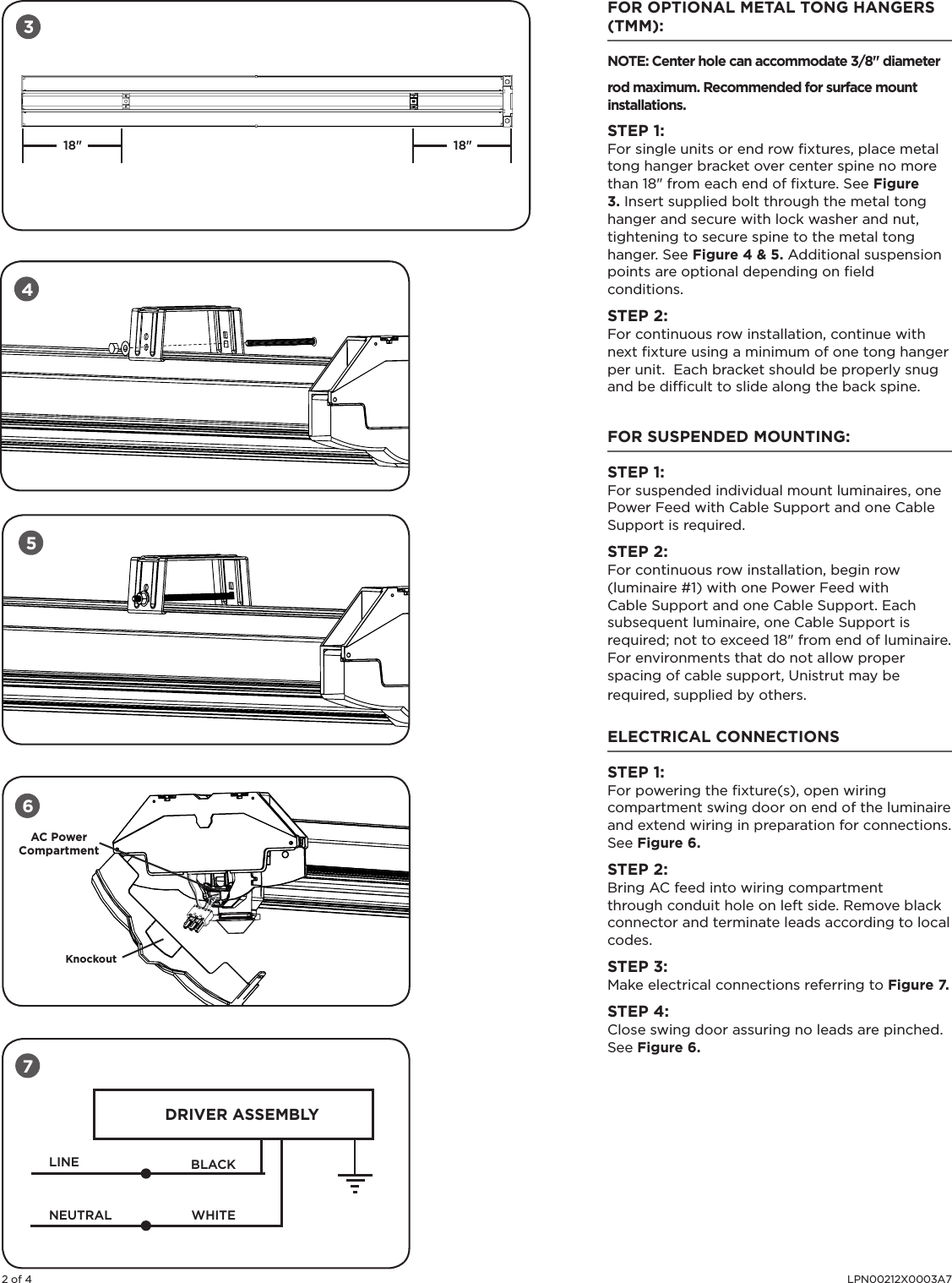 2 of 4 LPN00212X0003A7FOR OPTIONAL METAL TONG HANGERS (TMM):NOTE: Center hole can accommodate 3/8&quot; diameter rod maximum. Recommended for surface mount installations.   STEP 1: For single units or end row ﬁxtures, place metal tong hanger bracket over center spine no more than 18&quot; from each end of ﬁxture. See Figure 3. Insert supplied bolt through the metal tong hanger and secure with lock washer and nut, tightening to secure spine to the metal tong hanger. See Figure 4 &amp; 5. Additional suspension points are optional depending on ﬁeld conditions.STEP 2:For continuous row installation, continue with next ﬁxture using a minimum of one tong hanger per unit.  Each bracket should be properly snug and be difﬁcult to slide along the back spine.  FOR SUSPENDED MOUNTING:STEP 1: For suspended individual mount luminaires, one Power Feed with Cable Support and one Cable Support is required. STEP 2:For continuous row installation, begin row (luminaire #1) with one Power Feed with Cable Support and one Cable Support. Each subsequent luminaire, one Cable Support is required; not to exceed 18&quot; from end of luminaire. For environments that do not allow proper spacing of cable support, Unistrut may be required, supplied by others.ELECTRICAL CONNECTIONSSTEP 1: For powering the ﬁxture(s), open wiring compartment swing door on end of the luminaire and extend wiring in preparation for connections. See Figure 6.STEP 2:Bring AC feed into wiring compartment through conduit hole on left side. Remove black connector and terminate leads according to local codes.  STEP 3: Make electrical connections referring to Figure 7.STEP 4:Close swing door assuring no leads are pinched. See Figure 6.LINEDRIVER ASSEMBLYBLACKWHITENEUTRALAC PowerCompartmentKnockout6718&quot;18&quot;345