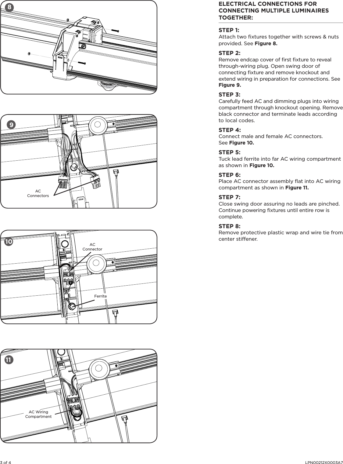 3 of 4 LPN00212X0003A7ELECTRICAL CONNECTIONS FOR CONNECTING MULTIPLE LUMINAIRES TOGETHER: STEP 1:Attach two ﬁxtures together with screws &amp; nuts provided. See Figure 8. STEP 2:Remove endcap cover of ﬁrst ﬁxture to reveal through-wiring plug. Open swing door of connecting ﬁxture and remove knockout and extend wiring in preparation for connections. See Figure 9.STEP 3: Carefully feed AC and dimming plugs into wiring compartment through knockout opening. Remove black connector and terminate leads according to local codes.  STEP 4: Connect male and female AC connectors. See Figure 10.STEP 5:Tuck lead ferrite into far AC wiring compartment as shown in Figure 10.STEP 6:Place AC connector assembly ﬂat into AC wiring compartment as shown in Figure 11.STEP 7:Close swing door assuring no leads are pinched. Continue powering ﬁxtures until entire row is complete.STEP 8:Remove protective plastic wrap and wire tie from center stiffener.8910 AC ConnectorFerriteAC ConnectorsAC Wiring Compartment11