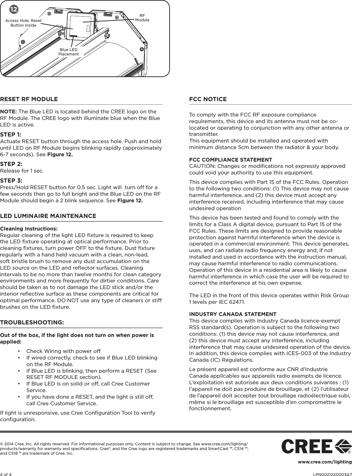 4 of 4 LPN00212X0003A7© 2014 Cree, Inc. All rights reserved. For informational purposes only. Content is subject to change. See www.cree.com/lighting/products/warranty for warranty and speciﬁcations. Cree®, and the Cree logo are registered trademarks and SmartCast ™, CS14 ™, and CS18 ™ are trademark of Cree, Inc. www.cree.com/lightingRESET RF MODULE NOTE: The Blue LED is located behind the CREE logo on the RF Module. The CREE logo with illuminate blue when the Blue LED is active.STEP 1:Actuate RESET button through the access hole. Push and hold until LED on RF Module begins blinking rapidly (approximately 6-7 seconds). See Figure 12.STEP 2:Release for 1 sec. STEP 3:Press/Hold RESET button for 0.5 sec. Light will  turn off for a few seconds then go to full bright and the Blue LED on the RF Module should begin a 2 blink sequence. See Figure 12.LED LUMINAIRE MAINTENANCECleaning Instructions: Regular cleaning of the light LED ﬁxture is required to keep the LED ﬁxture operating at optical performance. Prior to cleaning ﬁxtures, turn power OFF to the ﬁxture. Dust ﬁxture regularly with a hand held vacuum with a clean, non-lead, soft bristle brush to remove any dust accumulation on the LED source on the LED and reﬂector surfaces. Cleaning intervals to be no more than twelve months for clean category environments and more frequently for dirtier conditions. Care should be taken as to not damage the LED stick and/or the interior reﬂective surface as these components are critical for optimal performance. DO NOT use any type of cleaners or stiff brushes on the LED ﬁxture.  TROUBLESHOOTING: Out of the box, if the light does not turn on when power is applied:• Check Wiring with power off• If wired correctly, check to see if Blue LED blinking on the RF Module.• If Blue LED is blinking, then perform a RESET (See RESET RF MODULE section).• If Blue LED is on solid or off, call Cree Customer Service.• If you have done a RESET, and the light is still off, call Cree Customer Service.If light is unresponsive, use Cree Conﬁguration Tool to verify conﬁguration. FCC NOTICETo comply with the FCC RF exposure compliance requirements, this device and its antenna must not be co-located or operating to conjunction with any other antenna or transmitter.This equipment should be installed and operated with minimum distance 5cm between the radiator &amp; your body. FCC COMPLIANCE STATEMENT CAUTION: Changes or modiﬁcations not expressly approved could void your authority to use this equipment.This device complies with Part 15 of the FCC Rules. Operation to the following two conditions: (1) This device may not cause harmful interference, and (2) this device must accept any interference received, including interference that may cause undesired operationThis device has been tested and found to comply with the limits for a Class A digital device, pursuant to Part 15 of the FCC Rules. These limits are designed to provide reasonable protection against harmful interference when the device is operated in a commercial environment. This device generates, uses, and can radiate radio frequency energy and, if not installed and used in accordance with the instruction manual, may cause harmful interference to radio communications. Operation of this device in a residential area is likely to cause harmful interference in which case the user will be required to correct the interference at his own expense.The LED in the front of this device operates within Risk Group 1 levels per IEC 62471.INDUSTRY CANADA STATEMENTThis device complies with Industry Canada licence-exempt RSS standard(s). Operation is subject to the following two conditions: (1) this device may not cause interference, and (2) this device must accept any interference, including interference that may cause undesired operation of the device. In addition, this device complies with ICES-003 of the Industry Canada (IC) Regulations.Le présent appareil est conforme aux CNR d’Industrie Canada applicables aux appareils radio exempts de licence. L’exploitation est autorisée aux deux conditions suivantes : (1) l’appareil ne doit pas produire de brouillage, et (2) l’utilisateur de l’appareil doit accepter tout brouillage radioélectrique subi, même si le brouillage est susceptible d’en compromettre le fonctionnement.12RF ModuleAccess Hole, Reset Button InsideBlue LED Placement