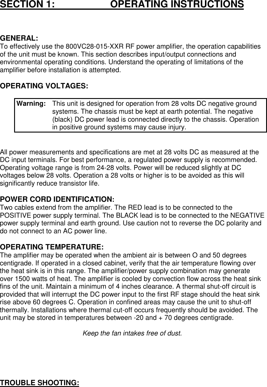 SECTION 1:                       OPERATING INSTRUCTIONSGENERAL:To effectively use the 800VC28-015-XXR RF power amplifier, the operation capabilitiesof the unit must be known. This section describes input/output connections andenvironmental operating conditions. Understand the operating of limitations of theamplifier before installation is attempted.OPERATING VOLTAGES:Warning:  This unit is designed for operation from 28 volts DC negative groundsystems. The chassis must be kept at earth potential. The negative(black) DC power lead is connected directly to the chassis. Operationin positive ground systems may cause injury.All power measurements and specifications are met at 28 volts DC as measured at theDC input terminals. For best performance, a regulated power supply is recommended.Operating voltage range is from 24-28 volts. Power will be reduced slightly at DCvoltages below 28 volts. Operation a 28 volts or higher is to be avoided as this willsignificantly reduce transistor life.POWER CORD IDENTIFICATION:Two cables extend from the amplifier. The RED lead is to be connected to thePOSITIVE power supply terminal. The BLACK lead is to be connected to the NEGATIVEpower supply terminal and earth ground. Use caution not to reverse the DC polarity anddo not connect to an AC power line.OPERATING TEMPERATURE:The amplifier may be operated when the ambient air is between O and 50 degreescentigrade. If operated in a closed cabinet, verify that the air temperature flowing overthe heat sink is in this range. The amplifier/power supply combination may generateover 1500 watts of heat. The amplifier is cooled by convection flow across the heat sinkfins of the unit. Maintain a minimum of 4 inches clearance. A thermal shut-off circuit isprovided that will interrupt the DC power input to the first RF stage should the heat sinkrise above 60 degrees C. Operation in confined areas may cause the unit to shut-offthermally. Installations where thermal cut-off occurs frequently should be avoided. Theunit may be stored in temperatures between -20 and + 70 degrees centigrade.Keep the fan intakes free of dust.TROUBLE SHOOTING: