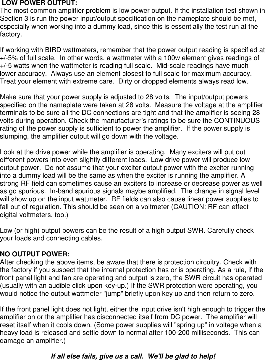  LOW POWER OUTPUT:The most common amplifier problem is low power output. If the installation test shown inSection 3 is run the power input/output specification on the nameplate should be met,especially when working into a dummy load, since this is essentially the test run at thefactory.If working with BIRD wattmeters, remember that the power output reading is specified at+/-5% of full scale.  In other words, a wattmeter with a 100w element gives readings of+/-5 watts when the wattmeter is reading full scale.  Mid-scale readings have muchlower accuracy.  Always use an element closest to full scale for maximum accuracy.Treat your element with extreme care.  Dirty or dropped elements always read low.Make sure that your power supply is adjusted to 28 volts.  The input/output powersspecified on the nameplate were taken at 28 volts.  Measure the voltage at the amplifierterminals to be sure all the DC connections are tight and that the amplifier is seeing 28volts during operation. Check the manufacturer&apos;s ratings to be sure the CONTINUOUSrating of the power supply is sufficient to power the amplifier.  If the power supply isslumping, the amplifier output will go down with the voltage.Look at the drive power while the amplifier is operating.  Many exciters will put outdifferent powers into even slightly different loads.  Low drive power will produce lowoutput power.  Do not assume that your exciter output power with the exciter runninginto a dummy load will be the same as when the exciter is running the amplifier. Astrong RF field can sometimes cause an exciters to increase or decrease power as wellas go spurious.  In-band spurious signals maybe amplified.  The change in signal levelwill show up on the input wattmeter.  RF fields can also cause linear power supplies tofall out of regulation. This should be seen on a voltmeter (CAUTION: RF can effectdigital voltmeters, too.)Low (or high) output powers can be the result of a high output SWR. Carefully checkyour loads and connecting cables.NO OUTPUT POWER:After checking the above items, be aware that there is protection circuitry. Check withthe factory if you suspect that the internal protection has or is operating. As a rule, if thefront panel light and fan are operating and output is zero, the SWR circuit has operated(usually with an audible click upon key-up.) If the SWR protection were operating, youwould notice the output wattmeter &quot;jump&quot; briefly upon key up and then return to zero.If the front panel light does not light, either the input drive isn&apos;t high enough to trigger theamplifier on or the amplifier has disconnected itself from DC power.  The amplifier willreset itself when it cools down. (Some power supplies will &quot;spring up&quot; in voltage when aheavy load is released and settle down to normal after 100-200 milliseconds.  This candamage an amplifier.)If all else fails, give us a call.  We&apos;ll be glad to help!