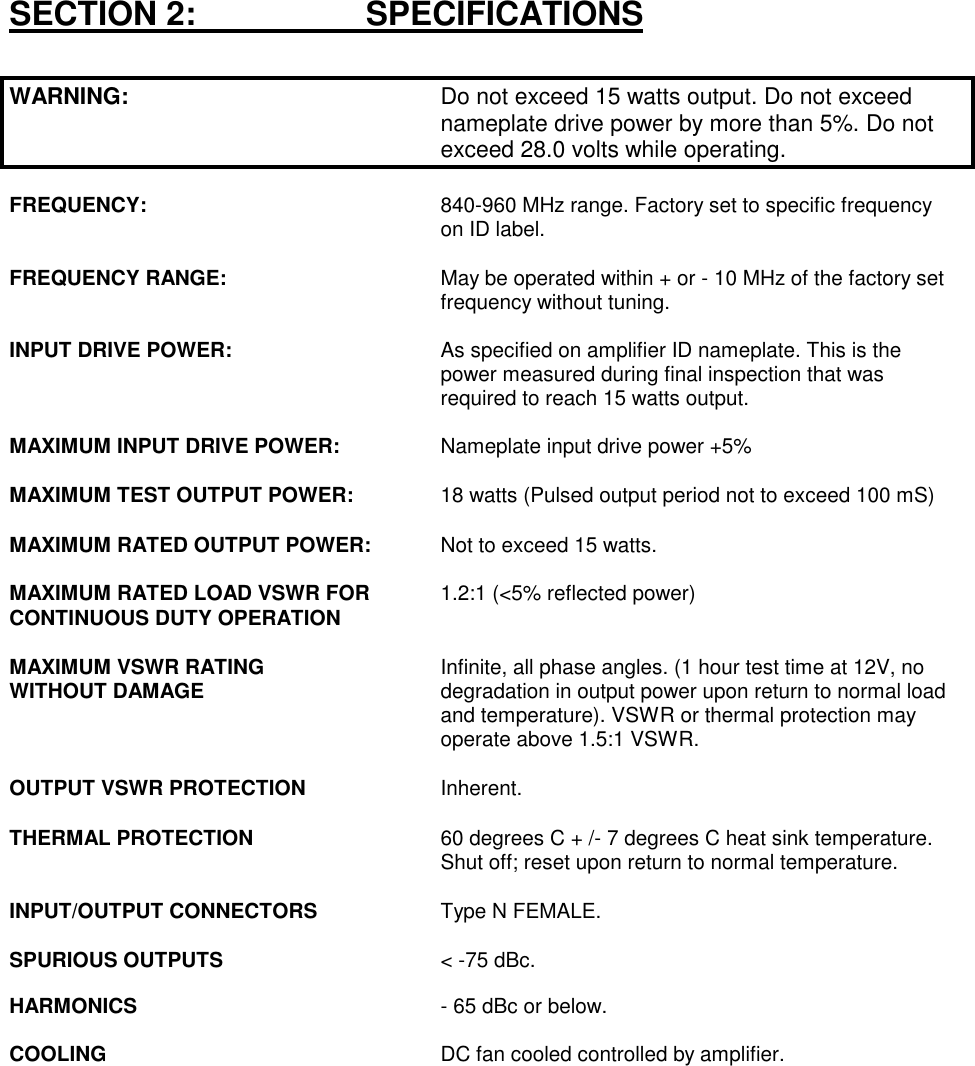 SECTION 2:                     SPECIFICATIONSWARNING: Do not exceed 15 watts output. Do not exceed nameplate drive power by more than 5%. Do not exceed 28.0 volts while operating.FREQUENCY:  840-960 MHz range. Factory set to specific frequency on ID label.FREQUENCY RANGE:  May be operated within + or - 10 MHz of the factory set frequency without tuning.INPUT DRIVE POWER:  As specified on amplifier ID nameplate. This is the power measured during final inspection that was required to reach 15 watts output.MAXIMUM INPUT DRIVE POWER:  Nameplate input drive power +5%MAXIMUM TEST OUTPUT POWER: 18 watts (Pulsed output period not to exceed 100 mS)MAXIMUM RATED OUTPUT POWER:  Not to exceed 15 watts.MAXIMUM RATED LOAD VSWR FOR 1.2:1 (&lt;5% reflected power)CONTINUOUS DUTY OPERATIONMAXIMUM VSWR RATING  Infinite, all phase angles. (1 hour test time at 12V, noWITHOUT DAMAGE degradation in output power upon return to normal load and temperature). VSWR or thermal protection may operate above 1.5:1 VSWR.OUTPUT VSWR PROTECTION Inherent.THERMAL PROTECTION  60 degrees C + /- 7 degrees C heat sink temperature. Shut off; reset upon return to normal temperature.INPUT/OUTPUT CONNECTORS Type N FEMALE.SPURIOUS OUTPUTS &lt; -75 dBc.HARMONICS - 65 dBc or below.COOLING DC fan cooled controlled by amplifier.