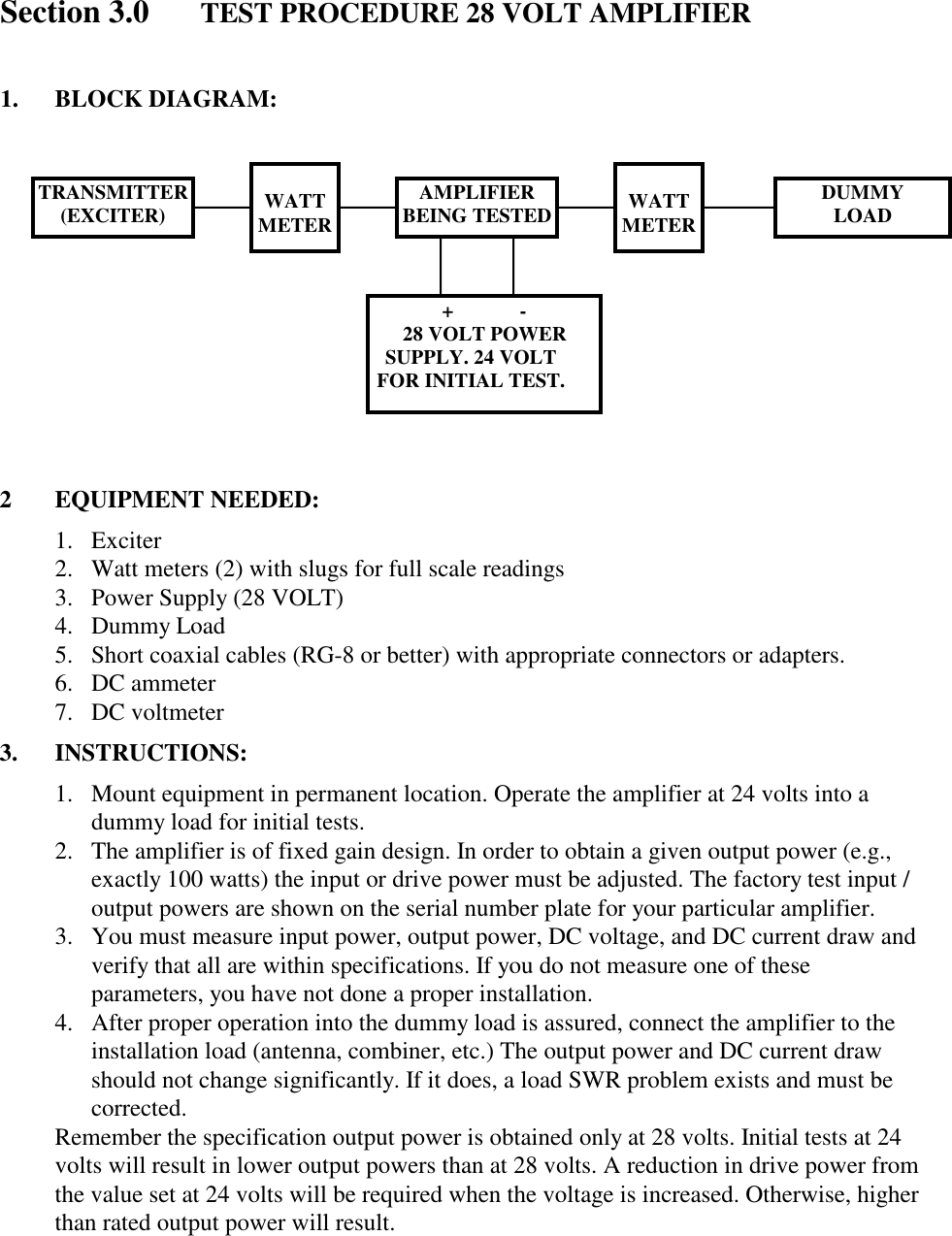 Section 3.0 TEST PROCEDURE 28 VOLT AMPLIFIER1. BLOCK DIAGRAM:2 EQUIPMENT NEEDED:1. Exciter2. Watt meters (2) with slugs for full scale readings3. Power Supply (28 VOLT)4. Dummy Load5. Short coaxial cables (RG-8 or better) with appropriate connectors or adapters.6. DC ammeter7. DC voltmeter3. INSTRUCTIONS:1. Mount equipment in permanent location. Operate the amplifier at 24 volts into adummy load for initial tests.2. The amplifier is of fixed gain design. In order to obtain a given output power (e.g.,exactly 100 watts) the input or drive power must be adjusted. The factory test input /output powers are shown on the serial number plate for your particular amplifier.3. You must measure input power, output power, DC voltage, and DC current draw andverify that all are within specifications. If you do not measure one of theseparameters, you have not done a proper installation.4. After proper operation into the dummy load is assured, connect the amplifier to theinstallation load (antenna, combiner, etc.) The output power and DC current drawshould not change significantly. If it does, a load SWR problem exists and must becorrected.Remember the specification output power is obtained only at 28 volts. Initial tests at 24volts will result in lower output powers than at 28 volts. A reduction in drive power fromthe value set at 24 volts will be required when the voltage is increased. Otherwise, higherthan rated output power will result.TRANSMITTER(EXCITER) WATTMETER WATTMETERAMPLIFIERBEING TESTED DUMMYLOAD+             -28 VOLT POWERSUPPLY. 24 VOLTFOR INITIAL TEST.