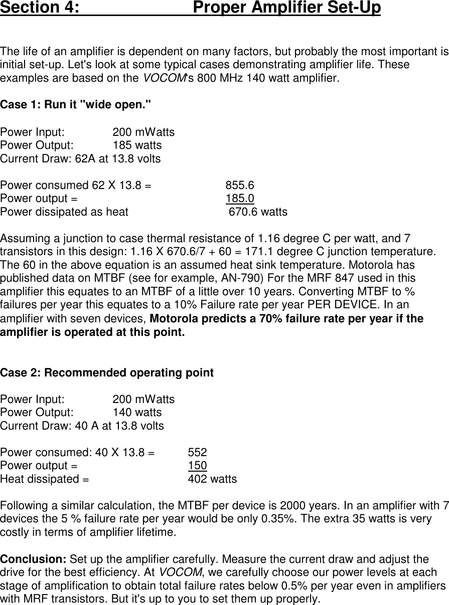 Section 4:                           Proper Amplifier Set-UpThe life of an amplifier is dependent on many factors, but probably the most important isinitial set-up. Let&apos;s look at some typical cases demonstrating amplifier life. Theseexamples are based on the VOCOM‘s 800 MHz 140 watt amplifier.Case 1: Run it &quot;wide open.&quot;Power Input: 200 mWattsPower Output:  185 wattsCurrent Draw: 62A at 13.8 voltsPower consumed 62 X 13.8 =  855.6Power output = 185.0Power dissipated as heat  670.6 wattsAssuming a junction to case thermal resistance of 1.16 degree C per watt, and 7transistors in this design: 1.16 X 670.6/7 + 60 = 171.1 degree C junction temperature.The 60 in the above equation is an assumed heat sink temperature. Motorola haspublished data on MTBF (see for example, AN-790) For the MRF 847 used in thisamplifier this equates to an MTBF of a little over 10 years. Converting MTBF to %failures per year this equates to a 10% Failure rate per year PER DEVICE. In anamplifier with seven devices, Motorola predicts a 70% failure rate per year if theamplifier is operated at this point.Case 2: Recommended operating pointPower Input: 200 mWattsPower Output:  140 wattsCurrent Draw: 40 A at 13.8 voltsPower consumed: 40 X 13.8 =  552Power output = 150Heat dissipated = 402 wattsFollowing a similar calculation, the MTBF per device is 2000 years. In an amplifier with 7devices the 5 % failure rate per year would be only 0.35%. The extra 35 watts is verycostly in terms of amplifier lifetime.Conclusion: Set up the amplifier carefully. Measure the current draw and adjust thedrive for the best efficiency. At VOCOM, we carefully choose our power levels at eachstage of amplification to obtain total failure rates below 0.5% per year even in amplifierswith MRF transistors. But it&apos;s up to you to set them up properly.