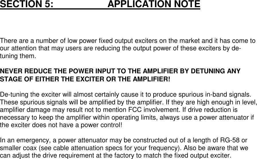 SECTION 5:                       APPLICATION NOTEThere are a number of low power fixed output exciters on the market and it has come toour attention that may users are reducing the output power of these exciters by de-tuning them.NEVER REDUCE THE POWER INPUT TO THE AMPLIFIER BY DETUNING ANYSTAGE OF EITHER THE EXCITER OR THE AMPLIFIER!De-tuning the exciter will almost certainly cause it to produce spurious in-band signals.These spurious signals will be amplified by the amplifier. If they are high enough in level,amplifier damage may result not to mention FCC involvement. If drive reduction isnecessary to keep the amplifier within operating limits, always use a power attenuator ifthe exciter does not have a power control!In an emergency, a power attenuator may be constructed out of a length of RG-58 orsmaller coax (see cable attenuation specs for your frequency). Also be aware that wecan adjust the drive requirement at the factory to match the fixed output exciter.