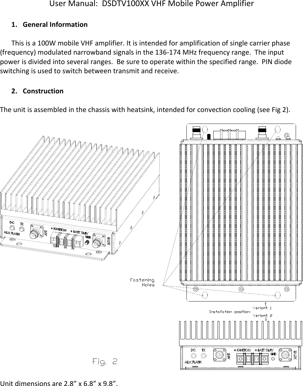 User Manual:  DSDTV100XX VHF Mobile Power Amplifier  1. General Information   This is a 100W mobile VHF amplifier. It is intended for amplification of single carrier phase (frequency) modulated narrowband signals in the 136-174 MHz frequency range.  The input power is divided into several ranges.  Be sure to operate within the specified range.  PIN diode switching is used to switch between transmit and receive.     2. Construction  The unit is assembled in the chassis with heatsink, intended for convection cooling (see Fig 2).    Unit dimensions are 2.8” x 6.8” x 9.8”.   