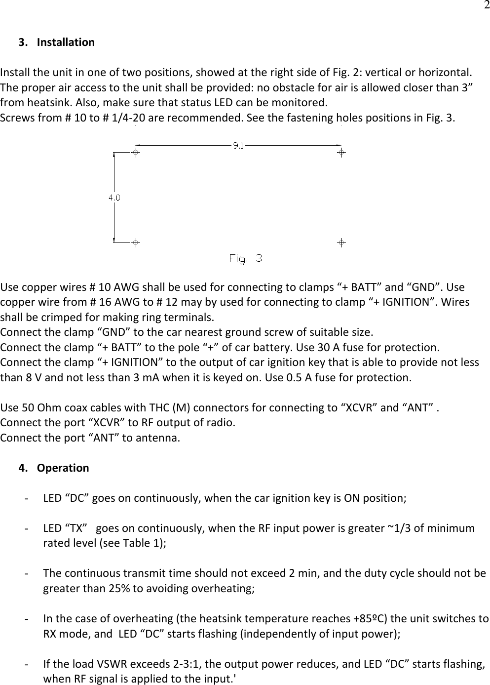   23. Installation  Install the unit in one of two positions, showed at the right side of Fig. 2: vertical or horizontal. The proper air access to the unit shall be provided: no obstacle for air is allowed closer than 3” from heatsink. Also, make sure that status LED can be monitored.  Screws from # 10 to # 1/4-20 are recommended. See the fastening holes positions in Fig. 3.                                           Use copper wires # 10 AWG shall be used for connecting to clamps “+ BATT” and “GND”. Use copper wire from # 16 AWG to # 12 may by used for connecting to clamp “+ IGNITION”. Wires shall be crimped for making ring terminals. Connect the clamp “GND” to the car nearest ground screw of suitable size.   Connect the clamp “+ BATT” to the pole “+” of car battery. Use 30 A fuse for protection. Connect the clamp “+ IGNITION” to the output of car ignition key that is able to provide not less than 8 V and not less than 3 mA when it is keyed on. Use 0.5 A fuse for protection.  Use 50 Ohm coax cables with THC (M) connectors for connecting to “XCVR” and “ANT” .         Connect the port “XCVR” to RF output of radio.  Connect the port “ANT” to antenna.   4. Operation  - LED “DC” goes on continuously, when the car ignition key is ON position;  - LED “TX”   goes on continuously, when the RF input power is greater ~1/3 of minimum rated level (see Table 1);  - The continuous transmit time should not exceed 2 min, and the duty cycle should not be greater than 25% to avoiding overheating;  - In the case of overheating (the heatsink temperature reaches +85ºC) the unit switches to RX mode, and  LED “DC” starts flashing (independently of input power);  - If the load VSWR exceeds 2-3:1, the output power reduces, and LED “DC” starts flashing, when RF signal is applied to the input.&apos; 