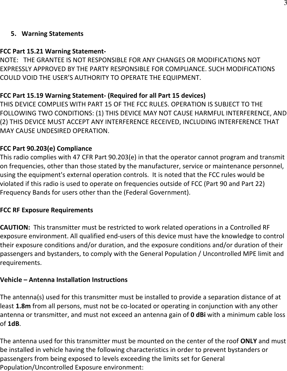   3 5. Warning Statements  FCC Part 15.21 Warning Statement- NOTE:   THE GRANTEE IS NOT RESPONSIBLE FOR ANY CHANGES OR MODIFICATIONS NOT EXPRESSLY APPROVED BY THE PARTY RESPONSIBLE FOR COMPLIANCE. SUCH MODIFICATIONS COULD VOID THE USER’S AUTHORITY TO OPERATE THE EQUIPMENT.  FCC Part 15.19 Warning Statement- (Required for all Part 15 devices) THIS DEVICE COMPLIES WITH PART 15 OF THE FCC RULES. OPERATION IS SUBJECT TO THE FOLLOWING TWO CONDITIONS: (1) THIS DEVICE MAY NOT CAUSE HARMFUL INTERFERENCE, AND (2) THIS DEVICE MUST ACCEPT ANY INTERFERENCE RECEIVED, INCLUDING INTERFERENCE THAT MAY CAUSE UNDESIRED OPERATION.  FCC Part 90.203(e) Compliance This radio complies with 47 CFR Part 90.203(e) in that the operator cannot program and transmit on frequencies, other than those stated by the manufacturer, service or maintenance personnel, using the equipment&apos;s external operation controls.  It is noted that the FCC rules would be violated if this radio is used to operate on frequencies outside of FCC (Part 90 and Part 22) Frequency Bands for users other than the (Federal Government).  FCC RF Exposure Requirements CAUTION:  This transmitter must be restricted to work related operations in a Controlled RF exposure environment. All qualified end-users of this device must have the knowledge to control their exposure conditions and/or duration, and the exposure conditions and/or duration of their passengers and bystanders, to comply with the General Population / Uncontrolled MPE limit and requirements. Vehicle – Antenna Installation Instructions The antenna(s) used for this transmitter must be installed to provide a separation distance of at least 1.8m from all persons, must not be co-located or operating in conjunction with any other antenna or transmitter, and must not exceed an antenna gain of 0 dBi with a minimum cable loss of 1dB. The antenna used for this transmitter must be mounted on the center of the roof ONLY and must be installed in vehicle having the following characteristics in order to prevent bystanders or passengers from being exposed to levels exceeding the limits set for General Population/Uncontrolled Exposure environment:  