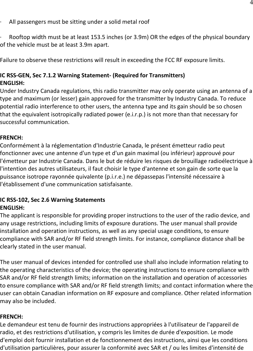   4·         All passengers must be sitting under a solid metal roof ·         Rooftop width must be at least 153.5 inches (or 3.9m) OR the edges of the physical boundary   of the vehicle must be at least 3.9m apart.  Failure to observe these restrictions will result in exceeding the FCC RF exposure limits. IC RSS-GEN, Sec 7.1.2 Warning Statement- (Required for Transmitters) ENGLISH: Under Industry Canada regulations, this radio transmitter may only operate using an antenna of a type and maximum (or lesser) gain approved for the transmitter by Industry Canada. To reduce potential radio interference to other users, the antenna type and its gain should be so chosen that the equivalent isotropically radiated power (e.i.r.p.) is not more than that necessary for successful communication.  FRENCH:  Conformément à la réglementation d&apos;Industrie Canada, le présent émetteur radio peut fonctionner avec une antenne d&apos;un type et d&apos;un gain maximal (ou inférieur) approuvé pour l&apos;émetteur par Industrie Canada. Dans le but de réduire les risques de brouillage radioélectrique à l&apos;intention des autres utilisateurs, il faut choisir le type d&apos;antenne et son gain de sorte que la puissance isotrope rayonnée quivalente (p.i.r.e.) ne dépassepas l&apos;intensité nécessaire à l&apos;établissement d&apos;une communication satisfaisante.  IC RSS-102, Sec 2.6 Warning Statements ENGLISH: The applicant is responsible for providing proper instructions to the user of the radio device, and any usage restrictions, including limits of exposure durations. The user manual shall provide installation and operation instructions, as well as any special usage conditions, to ensure compliance with SAR and/or RF field strength limits. For instance, compliance distance shall be clearly stated in the user manual.  The user manual of devices intended for controlled use shall also include information relating to the operating characteristics of the device; the operating instructions to ensure compliance with SAR and/or RF field strength limits; information on the installation and operation of accessories to ensure compliance with SAR and/or RF field strength limits; and contact information where the user can obtain Canadian information on RF exposure and compliance. Other related information may also be included.  FRENCH:  Le demandeur est tenu de fournir des instructions appropriées à l&apos;utilisateur de l&apos;appareil de radio, et des restrictions d&apos;utilisation, y compris les limites de durée d&apos;exposition. Le mode d&apos;emploi doit fournir installation et de fonctionnement des instructions, ainsi que les conditions d&apos;utilisation particulières, pour assurer la conformité avec SAR et / ou les limites d&apos;intensité de 