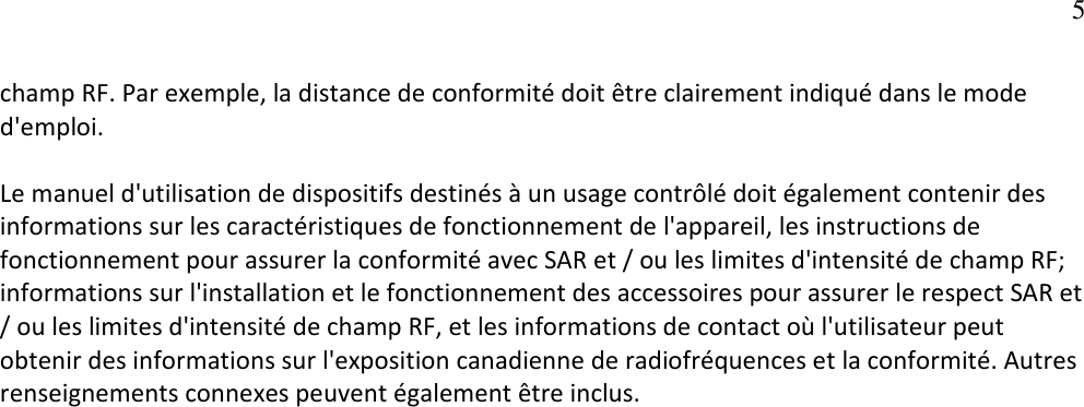   5champ RF. Par exemple, la distance de conformité doit être clairement indiqué dans le mode d&apos;emploi.   Le manuel d&apos;utilisation de dispositifs destinés à un usage contrôlé doit également contenir des informations sur les caractéristiques de fonctionnement de l&apos;appareil, les instructions de fonctionnement pour assurer la conformité avec SAR et / ou les limites d&apos;intensité de champ RF; informations sur l&apos;installation et le fonctionnement des accessoires pour assurer le respect SAR et / ou les limites d&apos;intensité de champ RF, et les informations de contact où l&apos;utilisateur peut obtenir des informations sur l&apos;exposition canadienne de radiofréquences et la conformité. Autres renseignements connexes peuvent également être inclus.   