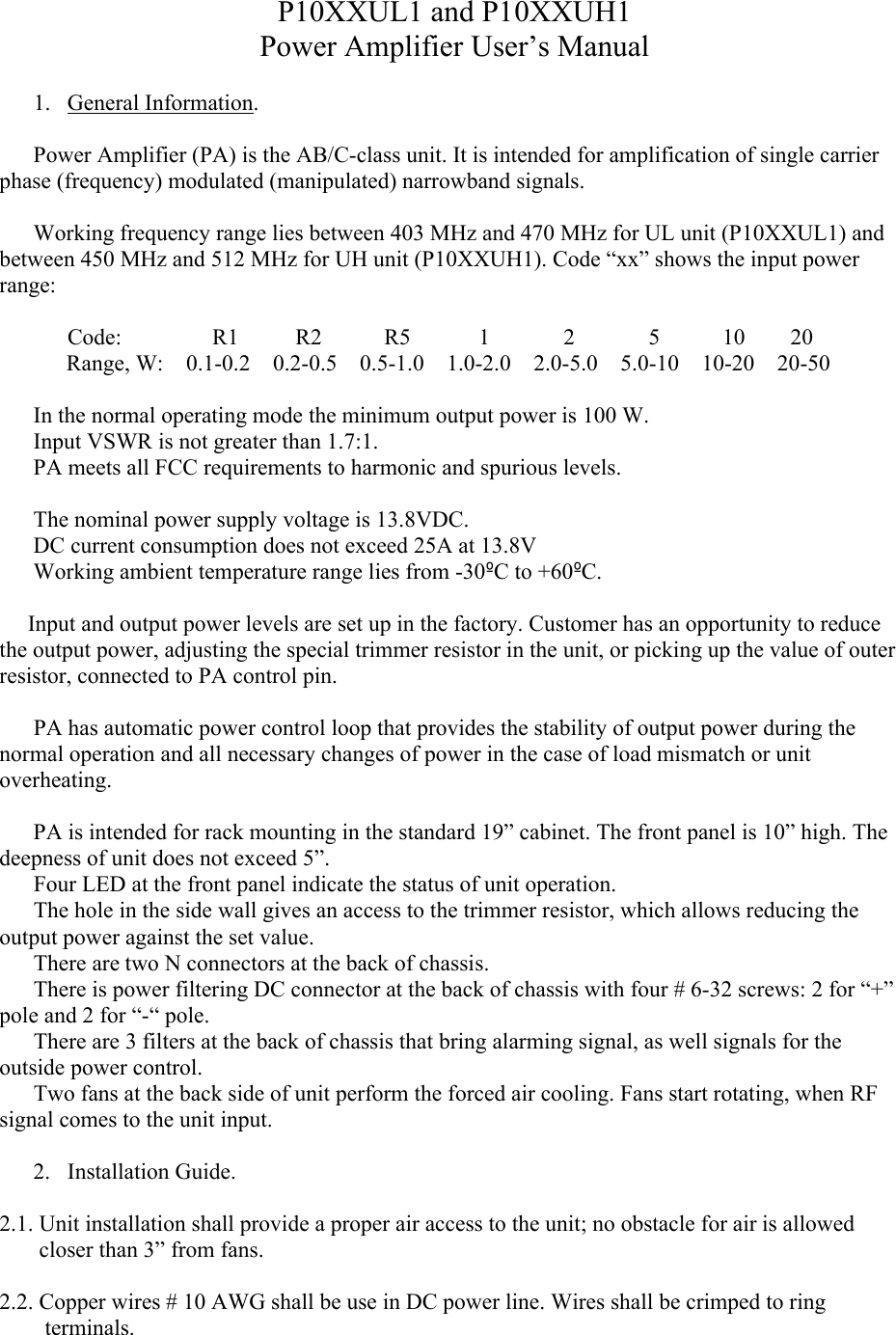 P10XXUL1 and P10XXUH1Power Amplifier User’s Manual1. General Information.Power Amplifier (PA) is the AB/C-class unit. It is intended for amplification of single carrier phase (frequency) modulated (manipulated) narrowband signals. Working frequency range lies between 403 MHz and 470 MHz for UL unit (P10XXUL1) and between 450 MHz and 512 MHz for UH unit (P10XXUH1). Code “xx” shows the input power range:            Code:                R1          R2           R5            1             2             5           10        20Range, W:    0.1-0.2    0.2-0.5    0.5-1.0    1.0-2.0    2.0-5.0    5.0-10    10-20    20-50In the normal operating mode the minimum output power is 100 W.Input VSWR is not greater than 1.7:1.PA meets all FCC requirements to harmonic and spurious levels. The nominal power supply voltage is 13.8VDC. DC current consumption does not exceed 25A at 13.8VWorking ambient temperature range lies from -30ºC to +60ºC.     Input and output power levels are set up in the factory. Customer has an opportunity to reduce the output power, adjusting the special trimmer resistor in the unit, or picking up the value of outer resistor, connected to PA control pin.            PA has automatic power control loop that provides the stability of output power during the normal operation and all necessary changes of power in the case of load mismatch or unit overheating.  PA is intended for rack mounting in the standard 19” cabinet. The front panel is 10” high. Thedeepness of unit does not exceed 5”.      Four LED at the front panel indicate the status of unit operation.      The hole in the side wall gives an access to the trimmer resistor, which allows reducing the output power against the set value.     There are two N connectors at the back of chassis.      There is power filtering DC connector at the back of chassis with four # 6-32 screws: 2 for “+” pole and 2 for “-“ pole.           There are 3 filters at the back of chassis that bring alarming signal, as well signals for the outside power control.      Two fans at the back side of unit perform the forced air cooling. Fans start rotating, when RF signal comes to the unit input.   2. Installation Guide.2.1. Unit installation shall provide a proper air access to the unit; no obstacle for air is allowed          closer than 3” from fans. 2.2. Copper wires # 10 AWG shall be use in DC power line. Wires shall be crimped to ring            terminals.