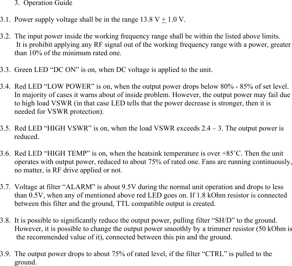         3.  Operation Guide3.1. Power supply voltage shall be in the range 13.8 V + 1.0 V.3.2. The input power inside the working frequency range shall be within the listed above limits.         It is prohibit applying any RF signal out of the working frequency range with a power, greater           than 10% of the minimum rated one.3.3. Green LED “DC ON” is on, when DC voltage is applied to the unit.3.4. Red LED “LOW POWER” is on, when the output power drops below 80% - 85% of set level. In majority of cases it warns about of inside problem. However, the output power may fail due to high load VSWR (in that case LED tells that the power decrease is stronger, then it is needed for VSWR protection).3.5. Red LED “HIGH VSWR” is on, when the load VSWR exceeds 2.4 – 3. The output power is reduced. 3.6. Red LED “HIGH TEMP” is on, when the heatsink temperature is over +85˚C. Then the unit operates with output power, reduced to about 75% of rated one. Fans are running continuously, no matter, is RF drive applied or not.3.7. Voltage at filter “ALARM” is about 9.5V during the normal unit operation and drops to less than 0.5V, when any of mentioned above red LED goes on. If 1.8 kOhm resistor is connected between this filter and the ground, TTL compatible output is created.3.8. It is possible to significantly reduce the output power, pulling filter “SH/D” to the ground.          However, it is possible to change the output power smoothly by a trimmer resistor (50 kOhm is            the recommended value of it), connected between this pin and the ground.3.9. The output power drops to about 75% of rated level, if the filter “CTRL” is pulled to the ground.    