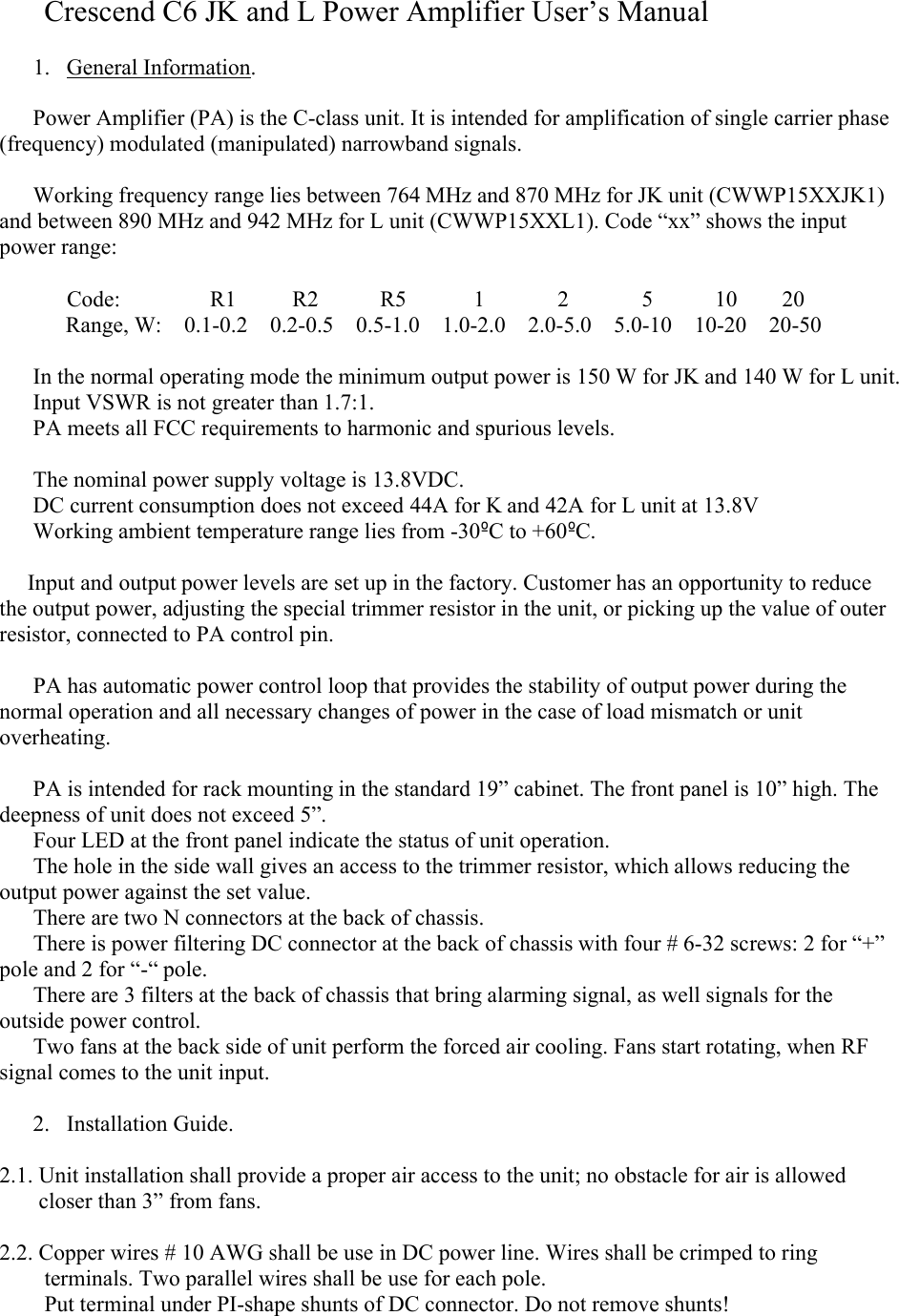       Crescend C6 JK and L Power Amplifier User’s Manual1. General Information.Power Amplifier (PA) is the C-class unit. It is intended for amplification of single carrier phase (frequency) modulated (manipulated) narrowband signals. Working frequency range lies between 764 MHz and 870 MHz for JK unit (CWWP15XXJK1) and between 890 MHz and 942 MHz for L unit (CWWP15XXL1). Code “xx” shows the input power range:            Code:                R1          R2           R5            1             2             5           10        20Range, W:    0.1-0.2    0.2-0.5    0.5-1.0    1.0-2.0    2.0-5.0    5.0-10    10-20    20-50In the normal operating mode the minimum output power is 150 W for JK and 140 W for L unit.Input VSWR is not greater than 1.7:1.PA meets all FCC requirements to harmonic and spurious levels. The nominal power supply voltage is 13.8VDC. DC current consumption does not exceed 44A for K and 42A for L unit at 13.8VWorking ambient temperature range lies from -30ºC to +60ºC.     Input and output power levels are set up in the factory. Customer has an opportunity to reduce the output power, adjusting the special trimmer resistor in the unit, or picking up the value of outer resistor, connected to PA control pin.            PA has automatic power control loop that provides the stability of output power during the normal operation and all necessary changes of power in the case of load mismatch or unit overheating.  PA is intended for rack mounting in the standard 19” cabinet. The front panel is 10” high. Thedeepness of unit does not exceed 5”.      Four LED at the front panel indicate the status of unit operation.      The hole in the side wall gives an access to the trimmer resistor, which allows reducing the output power against the set value.     There are two N connectors at the back of chassis.      There is power filtering DC connector at the back of chassis with four # 6-32 screws: 2 for “+” pole and 2 for “-“ pole.           There are 3 filters at the back of chassis that bring alarming signal, as well signals for the outside power control.      Two fans at the back side of unit perform the forced air cooling. Fans start rotating, when RF signal comes to the unit input.   2. Installation Guide.2.1. Unit installation shall provide a proper air access to the unit; no obstacle for air is allowed          closer than 3” from fans. 2.2. Copper wires # 10 AWG shall be use in DC power line. Wires shall be crimped to ring            terminals. Two parallel wires shall be use for each pole.        Put terminal under PI-shape shunts of DC connector. Do not remove shunts!