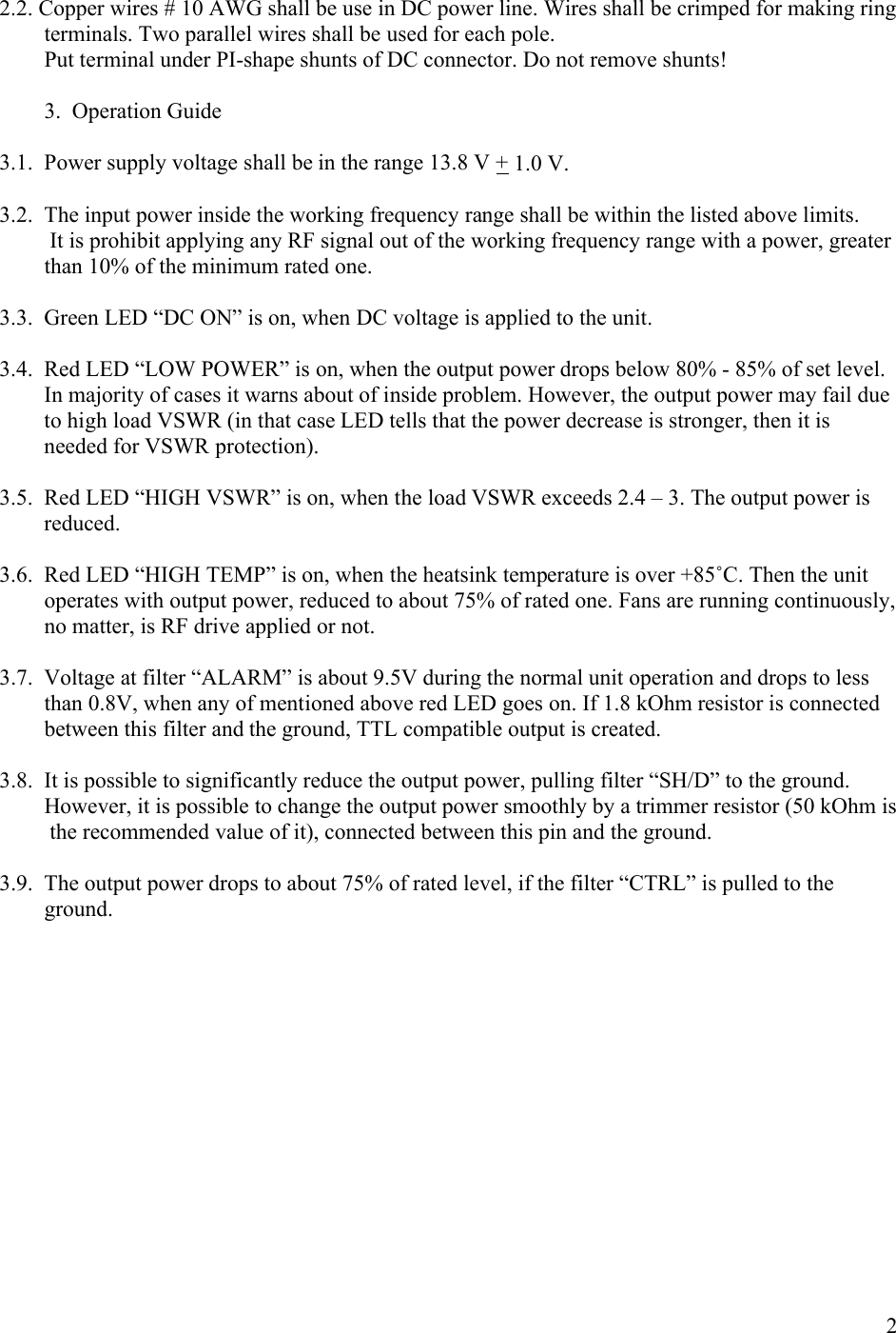 22.2. Copper wires # 10 AWG shall be use in DC power line. Wires shall be crimped for making ring            terminals. Two parallel wires shall be used for each pole.        Put terminal under PI-shape shunts of DC connector. Do not remove shunts!        3.  Operation Guide3.1. Power supply voltage shall be in the range 13.8 V + 1.0 V.3.2. The input power inside the working frequency range shall be within the listed above limits.         It is prohibit applying any RF signal out of the working frequency range with a power, greater           than 10% of the minimum rated one.3.3. Green LED “DC ON” is on, when DC voltage is applied to the unit.3.4. Red LED “LOW POWER” is on, when the output power drops below 80% - 85% of set level. In majority of cases it warns about of inside problem. However, the output power may fail due to high load VSWR (in that case LED tells that the power decrease is stronger, then it is needed for VSWR protection).3.5. Red LED “HIGH VSWR” is on, when the load VSWR exceeds 2.4 – 3. The output power is reduced. 3.6. Red LED “HIGH TEMP” is on, when the heatsink temperature is over +85˚C. Then the unit operates with output power, reduced to about 75% of rated one. Fans are running continuously, no matter, is RF drive applied or not.3.7. Voltage at filter “ALARM” is about 9.5V during the normal unit operation and drops to less than 0.8V, when any of mentioned above red LED goes on. If 1.8 kOhm resistor is connected between this filter and the ground, TTL compatible output is created.3.8. It is possible to significantly reduce the output power, pulling filter “SH/D” to the ground.          However, it is possible to change the output power smoothly by a trimmer resistor (50 kOhm is            the recommended value of it), connected between this pin and the ground.3.9. The output power drops to about 75% of rated level, if the filter “CTRL” is pulled to the ground.    
