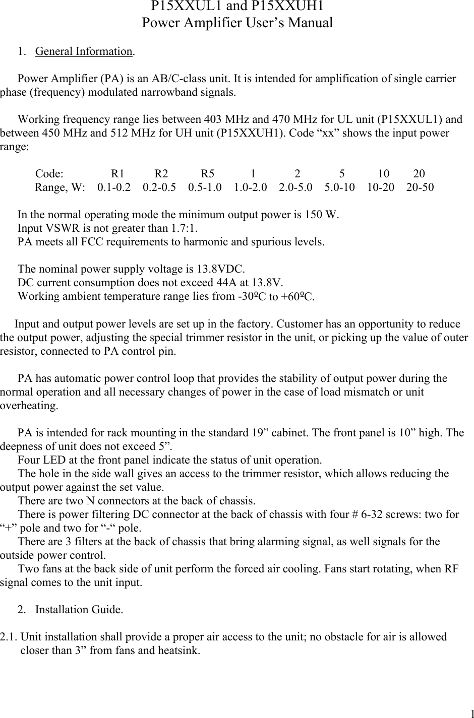 1P15XXUL1 and P15XXUH1Power Amplifier User’s Manual1. General Information.Power Amplifier (PA) is an AB/C-class unit. It is intended for amplification of single carrier phase (frequency) modulated narrowband signals. Working frequency range lies between 403 MHz and 470 MHz for UL unit (P15XXUL1) and between 450 MHz and 512 MHz for UH unit (P15XXUH1). Code “xx” shows the input power range:            Code:                R1          R2           R5            1             2             5           10        20Range, W:    0.1-0.2    0.2-0.5    0.5-1.0    1.0-2.0    2.0-5.0    5.0-10    10-20    20-50In the normal operating mode the minimum output power is 150 W.Input VSWR is not greater than 1.7:1.PA meets all FCC requirements to harmonic and spurious levels. The nominal power supply voltage is 13.8VDC. DC current consumption does not exceed 44A at 13.8V.Working ambient temperature range lies from -30ºC to +60ºC.     Input and output power levels are set up in the factory. Customer has an opportunity to reduce the output power, adjusting the special trimmer resistor in the unit, or picking up the value of outer resistor, connected to PA control pin.            PA has automatic power control loop that provides the stability of output power during the normal operation and all necessary changes of power in the case of load mismatch or unit overheating.  PA is intended for rack mounting in the standard 19” cabinet. The front panel is 10” high. Thedeepness of unit does not exceed 5”.      Four LED at the front panel indicate the status of unit operation.      The hole in the side wall gives an access to the trimmer resistor, which allows reducing the output power against the set value.     There are two N connectors at the back of chassis.      There is power filtering DC connector at the back of chassis with four # 6-32 screws: two for “+” pole and two for “-“ pole.           There are 3 filters at the back of chassis that bring alarming signal, as well signals for the outside power control.      Two fans at the back side of unit perform the forced air cooling. Fans start rotating, when RF signal comes to the unit input.   2. Installation Guide.2.1. Unit installation shall provide a proper air access to the unit; no obstacle for air is allowed          closer than 3” from fans and heatsink. 