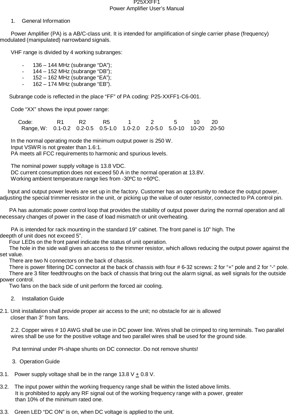 P25XXFF1 Power Amplifier User’s Manual  1.    General Information  Power Amplifier (PA) is a AB/C-class unit. It is intended for amplification of single carrier phase (frequency) modulated (manipulated) narrowband signals.  VHF range is divided by 4 working subranges:  -  136 – 144 MHz (subrange “DA”); -  144 – 152 MHz (subrange “DB”); -  152 – 162 MHz (subrange “EA”); -  162 – 174 MHz (subrange “EB”).  Subrange code is reflected in the place “FF” of PA coding: P25-XXFF1-C6-001. Code “XX” shows the input power range: Code: R1 R2  R5  1  2  5  10 20 Range, W:    0.1-0.2    0.2-0.5    0.5-1.0    1.0-2.0    2.0-5.0    5.0-10    10-20    20-50  In the normal operating mode the minimum output power is 250 W. Input VSWR is not greater than 1.6:1. PA meets all FCC requirements to harmonic and spurious levels.  The nominal power supply voltage is 13.8 VDC. DC current consumption does not exceed 50 A in the normal operation at 13.8V. Working ambient temperature range lies from -30ºC to +60ºC.  Input and output power levels are set up in the factory. Customer has an opportunity to reduce the output power, adjusting the special trimmer resistor in the unit, or picking up the value of outer resistor, connected to PA control pin.  PA has automatic power control loop that provides the stability of output power during the normal operation and all necessary changes of power in the case of load mismatch or unit overheating.  PA is intended for rack mounting in the standard 19” cabinet. The front panel is 10” high. The deepth of unit does not exceed 5”. Four LEDs on the front panel indicate the status of unit operation. The hole in the side wall gives an access to the trimmer resistor, which allows reducing the output power against the set value. There are two N connectors on the back of chassis. There is power filtering DC connector at the back of chassis with four # 6-32 screws: 2 for “+” pole and 2 for “-“ pole. There are 3 filter feedthroughs on the back of chassis that bring out the alarm signal, as well signals for the outside power control. Two fans on the back side of unit perform the forced air cooling.  2.    Installation Guide  2.1. Unit installation shall provide proper air access to the unit; no obstacle for air is allowed closer than 3” from fans.  2.2. Copper wires # 10 AWG shall be use in DC power line. Wires shall be crimped to ring terminals. Two parallel wires shall be use for the positive voltage and two parallel wires shall be used for the ground side.  Put terminal under PI-shape shunts on DC connector. Do not remove shunts!  3.  Operation Guide  3.1.   Power supply voltage shall be in the range 13.8 V + 0.8 V.  3.2.   The input power within the working frequency range shall be within the listed above limits. It is prohibited to apply any RF signal out of the working frequency range with a power, greater than 10% of the minimum rated one.  3.3.   Green LED “DC ON” is on, when DC voltage is applied to the unit. 