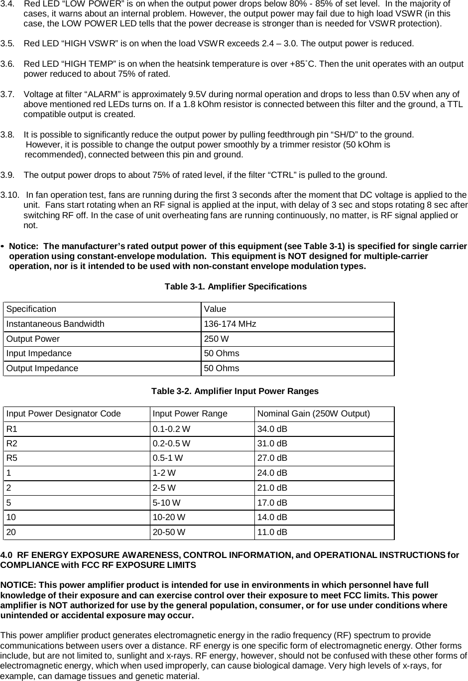 3.4.   Red LED “LOW POWER” is on when the output power drops below 80% - 85% of set level.  In the majority of cases, it warns about an internal problem. However, the output power may fail due to high load VSWR (in this case, the LOW POWER LED tells that the power decrease is stronger than is needed for VSWR protection).  3.5.   Red LED “HIGH VSWR” is on when the load VSWR exceeds 2.4 – 3.0. The output power is reduced.  3.6.   Red LED “HIGH TEMP” is on when the heatsink temperature is over +85˚C. Then the unit operates with an output power reduced to about 75% of rated.  3.7.   Voltage at filter “ALARM” is approximately 9.5V during normal operation and drops to less than 0.5V when any of above mentioned red LEDs turns on. If a 1.8 kOhm resistor is connected between this filter and the ground, a TTL compatible output is created.  3.8.   It is possible to significantly reduce the output power by pulling feedthrough pin “SH/D” to the ground. However, it is possible to change the output power smoothly by a trimmer resistor (50 kOhm is recommended), connected between this pin and ground.  3.9.   The output power drops to about 75% of rated level, if the filter “CTRL” is pulled to the ground.  3.10.   In fan operation test, fans are running during the first 3 seconds after the moment that DC voltage is applied to the unit.  Fans start rotating when an RF signal is applied at the input, with delay of 3 sec and stops rotating 8 sec after switching RF off. In the case of unit overheating fans are running continuously, no matter, is RF signal applied or not.  • Notice:  The manufacturer’s rated output power of this equipment (see Table 3-1) is specified for single carrier operation using constant-envelope modulation.  This equipment is NOT designed for multiple-carrier operation, nor is it intended to be used with non-constant envelope modulation types.  Table 3-1. Amplifier Specifications  Specification  Value Instantaneous Bandwidth  136-174 MHz Output Power 250 W Input Impedance 50 Ohms Output Impedance  50 Ohms  Table 3-2. Amplifier Input Power Ranges  Input Power Designator Code  Input Power Range  Nominal Gain (250W Output) R1  0.1-0.2 W  34.0 dB R2  0.2-0.5 W  31.0 dB R5 0.5-1 W 27.0 dB 1  1-2 W  24.0 dB 2  2-5 W  21.0 dB 5  5-10 W  17.0 dB 10  10-20 W  14.0 dB 20  20-50 W  11.0 dB  4.0  RF ENERGY EXPOSURE AWARENESS, CONTROL INFORMATION, and OPERATIONAL INSTRUCTIONS for COMPLIANCE with FCC RF EXPOSURE LIMITS  NOTICE: This power amplifier product is intended for use in environments in which personnel have full knowledge of their exposure and can exercise control over their exposure to meet FCC limits. This power amplifier is NOT authorized for use by the general population, consumer, or for use under conditions where unintended or accidental exposure may occur.  This power amplifier product generates electromagnetic energy in the radio frequency (RF) spectrum to provide communications between users over a distance. RF energy is one specific form of electromagnetic energy. Other forms include, but are not limited to, sunlight and x-rays. RF energy, however, should not be confused with these other forms of electromagnetic energy, which when used improperly, can cause biological damage. Very high levels of x-rays, for example, can damage tissues and genetic material. 
