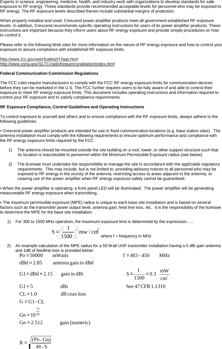  2 Experts in science, engineering, medicine, health, and industry work with organizations to develop standards for safe exposure to RF energy. These standards provide recommended acceptable levels for personnel who may be exposed to RF energy. The RF exposure levels described therein include substantial margins of protection.  When properly installed and used, Crescend power amplifier products meet all government-established RF exposure levels. In addition, Crescend recommends specific operating instructions for users of its power amplifier products. These instructions are important because they inform users about RF energy exposure and provide simple procedures on how to control it.  Please refer to the following Web sites for more information on the nature of RF energy exposure and how to control your exposure to assure compliance with established RF exposure limits.  http://www.fcc.gov/oet/rfsafety/rf-faqs.html http://www.osha.gov/SLTC/radiofrequencyradiation/index.html  Federal Communication Commission Regulations  The FCC rules require manufacturers to comply with the FCC RF energy exposure limits for communication devices before they can be marketed in the U.S. The FCC further requires users to be fully aware of and able to control their exposure to meet RF energy exposure limits. This document includes operating instructions and information required to control your RF exposure and to satisfy compliance requirements.  RF Exposure Compliance, Control Guidelines and Operating Instructions  To control exposure to yourself and others and to ensure compliance with the RF exposure limits, always adhere to the following guidelines.  • Crescend power amplifier products are intended for use in fixed communication locations (e.g. base station sites).  The antenna installation must comply with the following requirements to ensure optimum performance and compliance with the RF energy exposure limits required by the FCC.  1)  The antenna should be mounted outside the site building on a roof, tower, or other support structure such that its location is inaccessible to personnel within the Minimum Permissible Exposure radius (see below).  2)  The licensee must undertake the responsibility to manage the site in accordance with the applicable regulatory requirements.  This may include, but is not limited to, providing advisory notices to all personnel who may be exposed to RF energy in the vicinity of the antenna, restricting access to areas adjacent to the antenna, or ceasing use of the power amplifier when RF energy exposure safety cannot be guaranteed.  • When the power amplifier is operating, a front panel LED will be illuminated.  The power amplifier will be generating measureable RF energy exposure when transmitting.  • The maximum permissible exposure (MPE) radius is unique to each base site installation and is based on several factors such as the transmitter power output level, antenna gain, feed line loss, etc.  It is the responsibility of the licensee to determine the MPE for the base site installation.  1)   For 300 to 1500 MHz operation, the maximum exposure limit is determined by the expression….. S =  f  2 mw / cm  1500  where f = frequency in MHz  2)   An example calculation of the MPE radius for a 50 Watt UHF transmitter installation having a 5 dBi gain antenna and 1dB of feedline loss is provided below: Po = 50000 dBd = 2.85 mWatts antenna gain in dBd f = 403 - 450  MHz  G1 = dBd + 2.15  gain in dBi  S =  f 1500 = 0.3   mW cm G1 = 5 CL = 1.0 G = G1 - CL G Gn = 10 10 Gn = 2.512 dBi dB coax loss      gain (numeric) See 47 CFR 1.1310   R =  (Po • Gn) 4π • S 