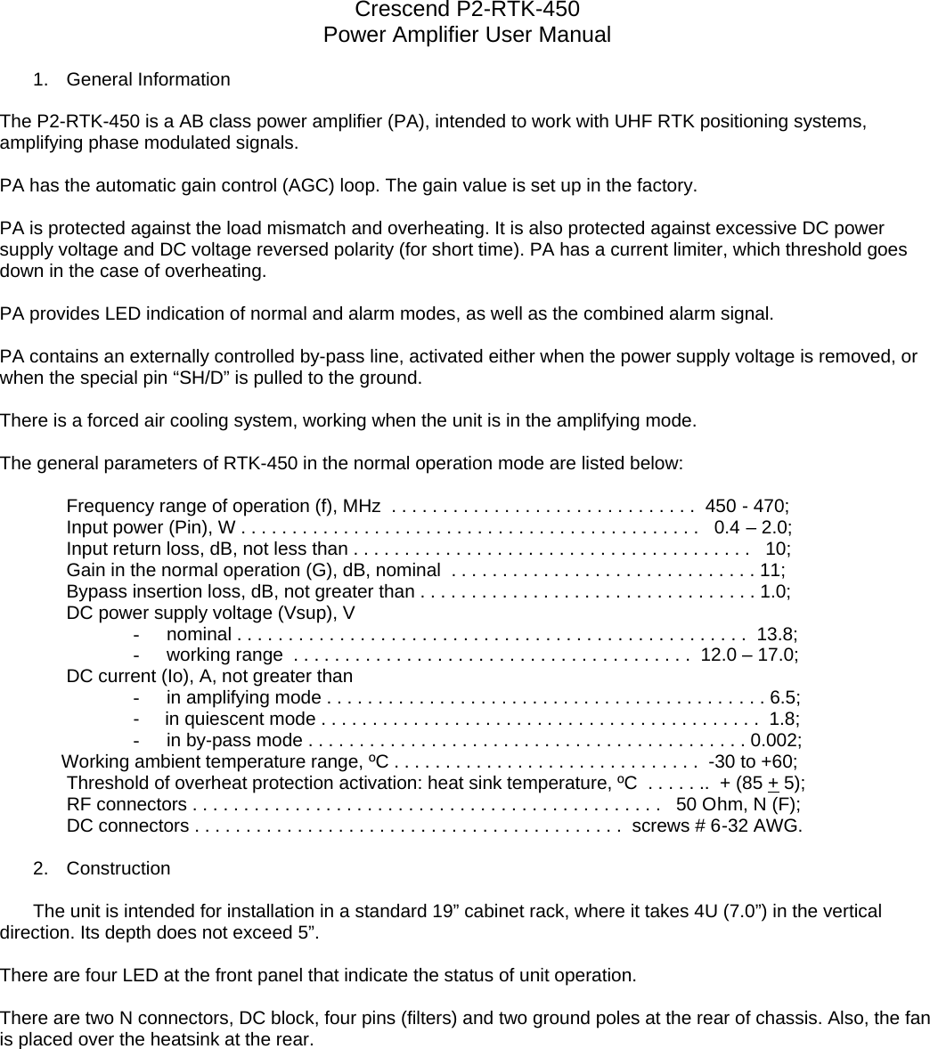 Crescend P2-RTK-450 Power Amplifier User Manual  1. General Information  The P2-RTK-450 is a AB class power amplifier (PA), intended to work with UHF RTK positioning systems, amplifying phase modulated signals.  PA has the automatic gain control (AGC) loop. The gain value is set up in the factory.   PA is protected against the load mismatch and overheating. It is also protected against excessive DC power supply voltage and DC voltage reversed polarity (for short time). PA has a current limiter, which threshold goes down in the case of overheating.   PA provides LED indication of normal and alarm modes, as well as the combined alarm signal.  PA contains an externally controlled by-pass line, activated either when the power supply voltage is removed, or when the special pin “SH/D” is pulled to the ground.  There is a forced air cooling system, working when the unit is in the amplifying mode.    The general parameters of RTK-450 in the normal operation mode are listed below:    Frequency range of operation (f), MHz  . . . . . . . . . . . . . . . . . . . . . . . . . . . . . .  450 - 470; Input power (Pin), W . . . . . . . . . . . . . . . . . . . . . . . . . . . . . . . . . . . . . . . . . . . . .   0.4 – 2.0; Input return loss, dB, not less than . . . . . . . . . . . . . . . . . . . . . . . . . . . . . . . . . . . . . . .   10; Gain in the normal operation (G), dB, nominal  . . . . . . . . . . . . . . . . . . . . . . . . . . . . . . 11; Bypass insertion loss, dB, not greater than . . . . . . . . . . . . . . . . . . . . . . . . . . . . . . . . . 1.0; DC power supply voltage (Vsup), V - nominal . . . . . . . . . . . . . . . . . . . . . . . . . . . . . . . . . . . . . . . . . . . . . . . . . .  13.8; - working range  . . . . . . . . . . . . . . . . . . . . . . . . . . . . . . . . . . . . . . .  12.0 – 17.0; DC current (Io), A, not greater than  - in amplifying mode . . . . . . . . . . . . . . . . . . . . . . . . . . . . . . . . . . . . . . . . . . . 6.5; -     in quiescent mode . . . . . . . . . . . . . . . . . . . . . . . . . . . . . . . . . . . . . . . . . . .  1.8; - in by-pass mode . . . . . . . . . . . . . . . . . . . . . . . . . . . . . . . . . . . . . . . . . . . 0.002;             Working ambient temperature range, ºC . . . . . . . . . . . . . . . . . . . . . . . . . . . . . .  -30 to +60;  Threshold of overheat protection activation: heat sink temperature, ºC  . . . . . ..  + (85 + 5);                              RF connectors . . . . . . . . . . . . . . . . . . . . . . . . . . . . . . . . . . . . . . . . . . . . . .   50 Ohm, N (F); DC connectors . . . . . . . . . . . . . . . . . . . . . . . . . . . . . . . . . . . . . . . . . .  screws # 6-32 AWG.  2. Construction  The unit is intended for installation in a standard 19” cabinet rack, where it takes 4U (7.0”) in the vertical direction. Its depth does not exceed 5”.         There are four LED at the front panel that indicate the status of unit operation.        There are two N connectors, DC block, four pins (filters) and two ground poles at the rear of chassis. Also, the fan is placed over the heatsink at the rear.  