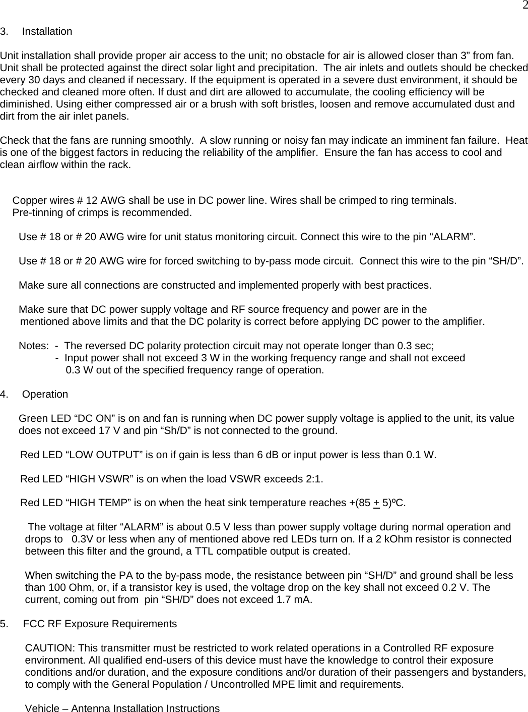  2 3. Installation  Unit installation shall provide proper air access to the unit; no obstacle for air is allowed closer than 3” from fan. Unit shall be protected against the direct solar light and precipitation.  The air inlets and outlets should be checked every 30 days and cleaned if necessary. If the equipment is operated in a severe dust environment, it should be checked and cleaned more often. If dust and dirt are allowed to accumulate, the cooling efficiency will be diminished. Using either compressed air or a brush with soft bristles, loosen and remove accumulated dust and dirt from the air inlet panels.  Check that the fans are running smoothly.  A slow running or noisy fan may indicate an imminent fan failure.  Heat is one of the biggest factors in reducing the reliability of the amplifier.  Ensure the fan has access to cool and clean airflow within the rack.   Copper wires # 12 AWG shall be use in DC power line. Wires shall be crimped to ring terminals.                  Pre-tinning of crimps is recommended.  Use # 18 or # 20 AWG wire for unit status monitoring circuit. Connect this wire to the pin “ALARM”.  Use # 18 or # 20 AWG wire for forced switching to by-pass mode circuit.  Connect this wire to the pin “SH/D”.  Make sure all connections are constructed and implemented properly with best practices.  Make sure that DC power supply voltage and RF source frequency and power are in the         mentioned above limits and that the DC polarity is correct before applying DC power to the amplifier.  Notes:  -  The reversed DC polarity protection circuit may not operate longer than 0.3 sec;                    -  Input power shall not exceed 3 W in the working frequency range and shall not exceed                0.3 W out of the specified frequency range of operation.  4. Operation  Green LED “DC ON” is on and fan is running when DC power supply voltage is applied to the unit, its value does not exceed 17 V and pin “Sh/D” is not connected to the ground.          Red LED “LOW OUTPUT” is on if gain is less than 6 dB or input power is less than 0.1 W.         Red LED “HIGH VSWR” is on when the load VSWR exceeds 2:1.         Red LED “HIGH TEMP” is on when the heat sink temperature reaches +(85 + 5)ºC.    The voltage at filter “ALARM” is about 0.5 V less than power supply voltage during normal operation and drops to   0.3V or less when any of mentioned above red LEDs turn on. If a 2 kOhm resistor is connected between this filter and the ground, a TTL compatible output is created.  When switching the PA to the by-pass mode, the resistance between pin “SH/D” and ground shall be less than 100 Ohm, or, if a transistor key is used, the voltage drop on the key shall not exceed 0.2 V. The  current, coming out from  pin “SH/D” does not exceed 1.7 mA.  5.     FCC RF Exposure Requirements  CAUTION: This transmitter must be restricted to work related operations in a Controlled RF exposure environment. All qualified end-users of this device must have the knowledge to control their exposure conditions and/or duration, and the exposure conditions and/or duration of their passengers and bystanders, to comply with the General Population / Uncontrolled MPE limit and requirements.   Vehicle – Antenna Installation Instructions  