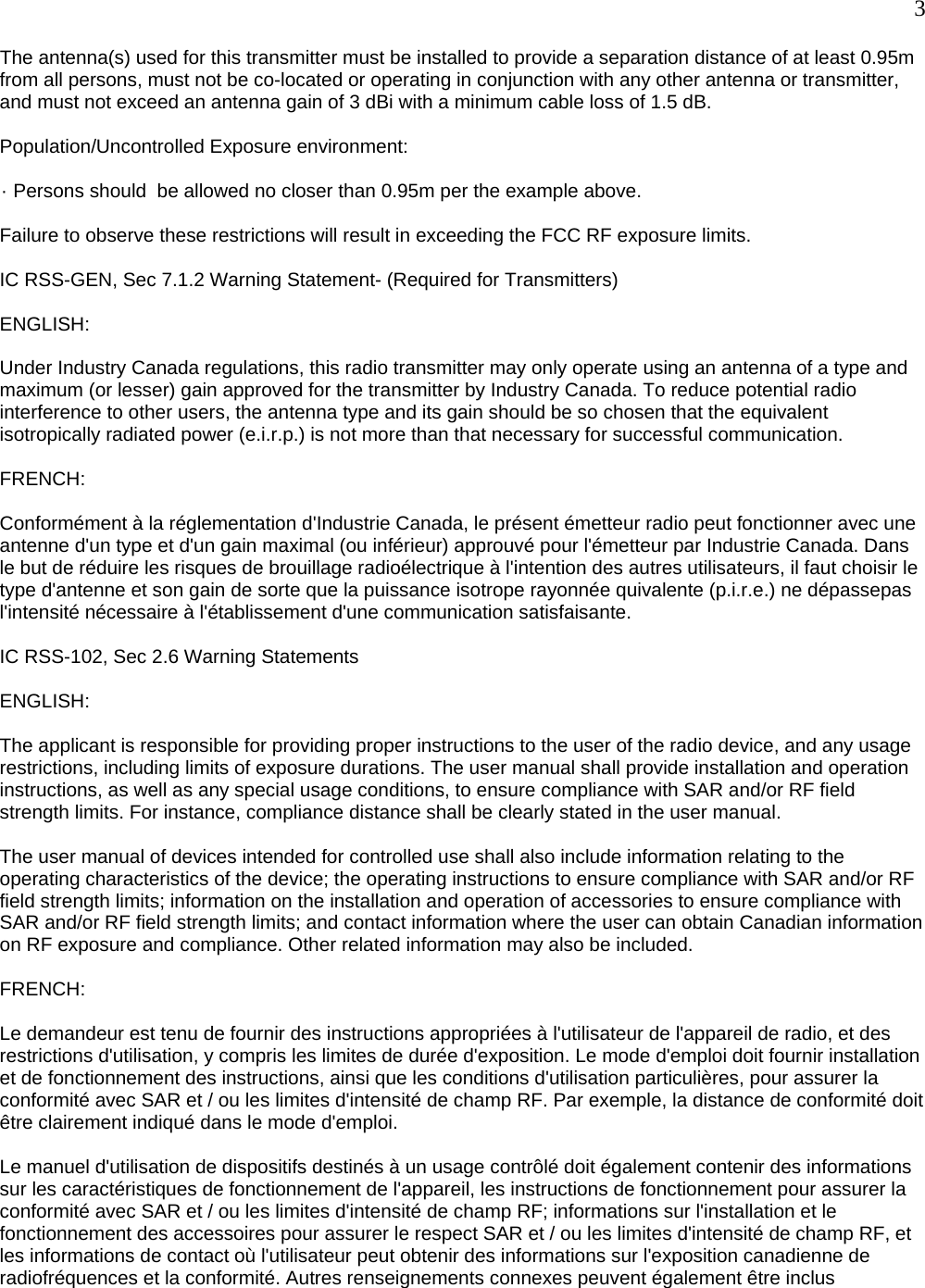  3 The antenna(s) used for this transmitter must be installed to provide a separation distance of at least 0.95m from all persons, must not be co-located or operating in conjunction with any other antenna or transmitter, and must not exceed an antenna gain of 3 dBi with a minimum cable loss of 1.5 dB.   Population/Uncontrolled Exposure environment:            · Persons should  be allowed no closer than 0.95m per the example above.  Failure to observe these restrictions will result in exceeding the FCC RF exposure limits.   IC RSS-GEN, Sec 7.1.2 Warning Statement- (Required for Transmitters)   ENGLISH:   Under Industry Canada regulations, this radio transmitter may only operate using an antenna of a type and maximum (or lesser) gain approved for the transmitter by Industry Canada. To reduce potential radio interference to other users, the antenna type and its gain should be so chosen that the equivalent isotropically radiated power (e.i.r.p.) is not more than that necessary for successful communication.   FRENCH:   Conformément à la réglementation d&apos;Industrie Canada, le présent émetteur radio peut fonctionner avec une antenne d&apos;un type et d&apos;un gain maximal (ou inférieur) approuvé pour l&apos;émetteur par Industrie Canada. Dans le but de réduire les risques de brouillage radioélectrique à l&apos;intention des autres utilisateurs, il faut choisir le type d&apos;antenne et son gain de sorte que la puissance isotrope rayonnée quivalente (p.i.r.e.) ne dépassepas l&apos;intensité nécessaire à l&apos;établissement d&apos;une communication satisfaisante.   IC RSS-102, Sec 2.6 Warning Statements   ENGLISH:   The applicant is responsible for providing proper instructions to the user of the radio device, and any usage restrictions, including limits of exposure durations. The user manual shall provide installation and operation instructions, as well as any special usage conditions, to ensure compliance with SAR and/or RF field strength limits. For instance, compliance distance shall be clearly stated in the user manual.   The user manual of devices intended for controlled use shall also include information relating to the operating characteristics of the device; the operating instructions to ensure compliance with SAR and/or RF field strength limits; information on the installation and operation of accessories to ensure compliance with SAR and/or RF field strength limits; and contact information where the user can obtain Canadian information on RF exposure and compliance. Other related information may also be included.   FRENCH:   Le demandeur est tenu de fournir des instructions appropriées à l&apos;utilisateur de l&apos;appareil de radio, et des restrictions d&apos;utilisation, y compris les limites de durée d&apos;exposition. Le mode d&apos;emploi doit fournir installation et de fonctionnement des instructions, ainsi que les conditions d&apos;utilisation particulières, pour assurer la conformité avec SAR et / ou les limites d&apos;intensité de champ RF. Par exemple, la distance de conformité doit être clairement indiqué dans le mode d&apos;emploi.   Le manuel d&apos;utilisation de dispositifs destinés à un usage contrôlé doit également contenir des informations sur les caractéristiques de fonctionnement de l&apos;appareil, les instructions de fonctionnement pour assurer la conformité avec SAR et / ou les limites d&apos;intensité de champ RF; informations sur l&apos;installation et le fonctionnement des accessoires pour assurer le respect SAR et / ou les limites d&apos;intensité de champ RF, et les informations de contact où l&apos;utilisateur peut obtenir des informations sur l&apos;exposition canadienne de radiofréquences et la conformité. Autres renseignements connexes peuvent également être inclus   