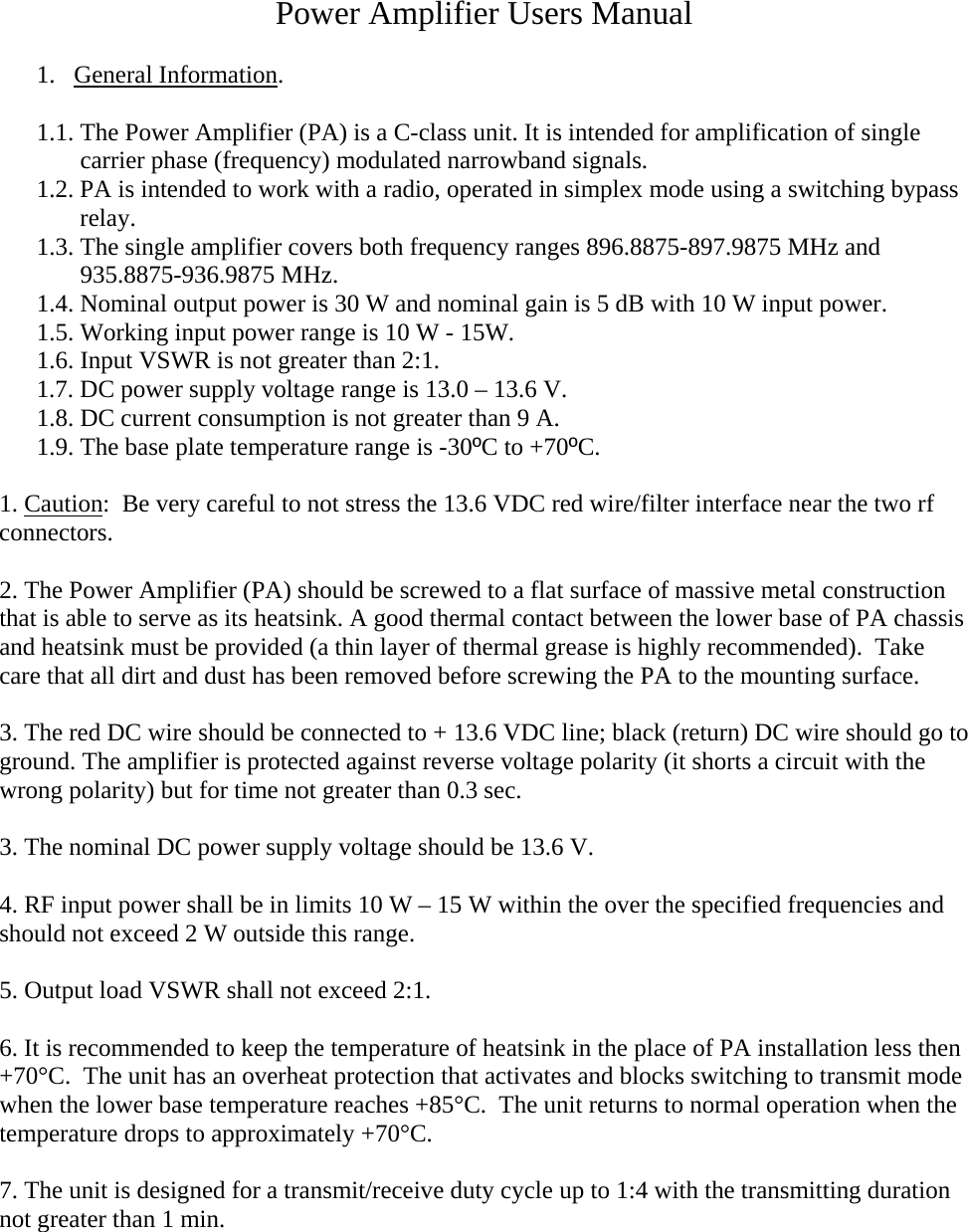 Power Amplifier Users Manual  1.  General Information.  1.1. The Power Amplifier (PA) is a C-class unit. It is intended for amplification of single carrier phase (frequency) modulated narrowband signals.  1.2. PA is intended to work with a radio, operated in simplex mode using a switching bypass relay.  1.3. The single amplifier covers both frequency ranges 896.8875-897.9875 MHz and 935.8875-936.9875 MHz. 1.4. Nominal output power is 30 W and nominal gain is 5 dB with 10 W input power. 1.5. Working input power range is 10 W - 15W. 1.6. Input VSWR is not greater than 2:1. 1.7. DC power supply voltage range is 13.0 – 13.6 V. 1.8. DC current consumption is not greater than 9 A. 1.9. The base plate temperature range is -30ºC to +70ºC.  1. Caution:  Be very careful to not stress the 13.6 VDC red wire/filter interface near the two rf connectors.  2. The Power Amplifier (PA) should be screwed to a flat surface of massive metal construction that is able to serve as its heatsink. A good thermal contact between the lower base of PA chassis and heatsink must be provided (a thin layer of thermal grease is highly recommended).  Take care that all dirt and dust has been removed before screwing the PA to the mounting surface.   3. The red DC wire should be connected to + 13.6 VDC line; black (return) DC wire should go to ground. The amplifier is protected against reverse voltage polarity (it shorts a circuit with the wrong polarity) but for time not greater than 0.3 sec.  3. The nominal DC power supply voltage should be 13.6 V.  4. RF input power shall be in limits 10 W – 15 W within the over the specified frequencies and should not exceed 2 W outside this range.  5. Output load VSWR shall not exceed 2:1.  6. It is recommended to keep the temperature of heatsink in the place of PA installation less then +70°C.  The unit has an overheat protection that activates and blocks switching to transmit mode when the lower base temperature reaches +85°C.  The unit returns to normal operation when the temperature drops to approximately +70°C.    7. The unit is designed for a transmit/receive duty cycle up to 1:4 with the transmitting duration not greater than 1 min.           