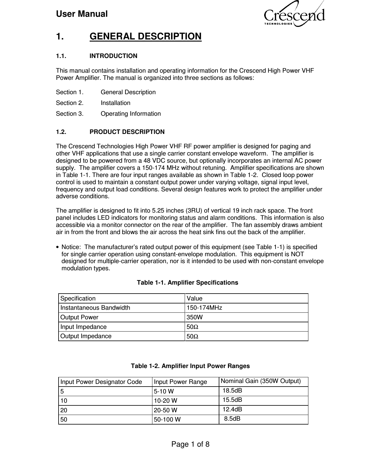 User Manual    Page 1 of 8    1.  GENERAL DESCRIPTION  1.1.  INTRODUCTION  This manual contains installation and operating information for the Crescend High Power VHF Power Amplifier. The manual is organized into three sections as follows:  Section 1.   General Description Section 2.  Installation Section 3.   Operating Information  1.2.  PRODUCT DESCRIPTION  The Crescend Technologies High Power VHF RF power amplifier is designed for paging and other VHF applications that use a single carrier constant envelope waveform.  The amplifier is designed to be powered from a 48 VDC source, but optionally incorporates an internal AC power supply.  The amplifier covers a 150-174 MHz without retuning.  Amplifier specifications are shown in Table 1-1. There are four input ranges available as shown in Table 1-2.  Closed loop power control is used to maintain a constant output power under varying voltage, signal input level, frequency and output load conditions. Several design features work to protect the amplifier under adverse conditions.  The amplifier is designed to fit into 5.25 inches (3RU) of vertical 19 inch rack space. The front panel includes LED indicators for monitoring status and alarm conditions.  This information is also accessible via a monitor connector on the rear of the amplifier.  The fan assembly draws ambient air in from the front and blows the air across the heat sink fins out the back of the amplifier.   •  Notice:  The manufacturer’s rated output power of this equipment (see Table 1-1) is specified for single carrier operation using constant-envelope modulation.  This equipment is NOT designed for multiple-carrier operation, nor is it intended to be used with non-constant envelope modulation types.                    Table 1-1. Amplifier Specifications   Specification  Value Instantaneous Bandwidth  150-174MHz Output Power  350W Input Impedance  50Ω Output Impedance  50Ω    Table 1-2. Amplifier Input Power Ranges   Input Power Designator Code  Input Power Range  Nominal Gain (350W Output) 5  5-10 W   18.5dB 10  10-20 W   15.5dB 20  20-50 W   12.4dB 50  50-100 W    8.5dB 