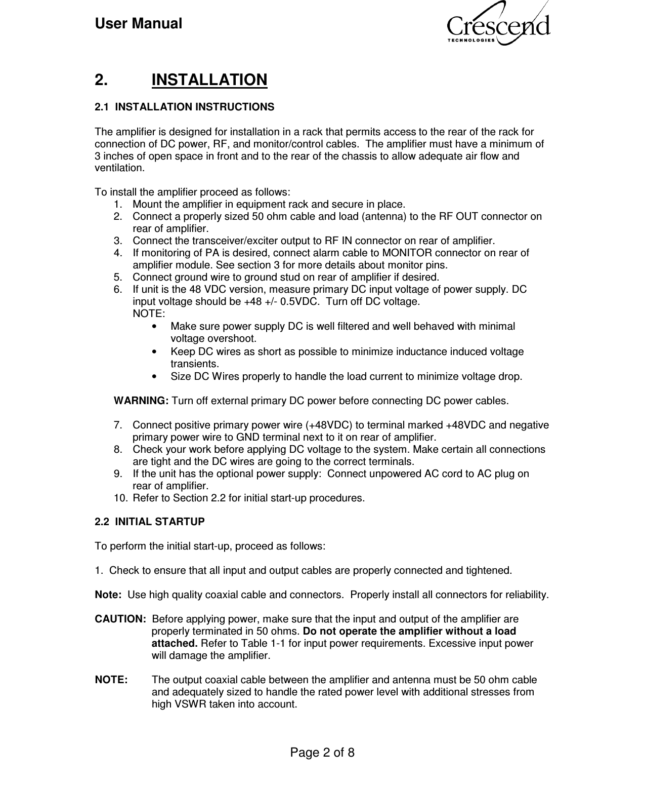 User Manual    Page 2 of 8     2.  INSTALLATION  2.1  INSTALLATION INSTRUCTIONS   The amplifier is designed for installation in a rack that permits access to the rear of the rack for connection of DC power, RF, and monitor/control cables.  The amplifier must have a minimum of 3 inches of open space in front and to the rear of the chassis to allow adequate air flow and ventilation.  To install the amplifier proceed as follows: 1.  Mount the amplifier in equipment rack and secure in place. 2.  Connect a properly sized 50 ohm cable and load (antenna) to the RF OUT connector on rear of amplifier. 3.  Connect the transceiver/exciter output to RF IN connector on rear of amplifier. 4.  If monitoring of PA is desired, connect alarm cable to MONITOR connector on rear of amplifier module. See section 3 for more details about monitor pins. 5.  Connect ground wire to ground stud on rear of amplifier if desired. 6.  If unit is the 48 VDC version, measure primary DC input voltage of power supply. DC input voltage should be +48 +/- 0.5VDC.  Turn off DC voltage. NOTE: •  Make sure power supply DC is well filtered and well behaved with minimal voltage overshoot. •  Keep DC wires as short as possible to minimize inductance induced voltage transients. •  Size DC Wires properly to handle the load current to minimize voltage drop.  WARNING: Turn off external primary DC power before connecting DC power cables.   7.  Connect positive primary power wire (+48VDC) to terminal marked +48VDC and negative primary power wire to GND terminal next to it on rear of amplifier. 8.  Check your work before applying DC voltage to the system. Make certain all connections are tight and the DC wires are going to the correct terminals. 9.  If the unit has the optional power supply:  Connect unpowered AC cord to AC plug on rear of amplifier. 10.  Refer to Section 2.2 for initial start-up procedures.  2.2  INITIAL STARTUP  To perform the initial start-up, proceed as follows:  1.  Check to ensure that all input and output cables are properly connected and tightened.  Note:  Use high quality coaxial cable and connectors.  Properly install all connectors for reliability.  CAUTION:  Before applying power, make sure that the input and output of the amplifier are properly terminated in 50 ohms. Do not operate the amplifier without a load attached. Refer to Table 1-1 for input power requirements. Excessive input power will damage the amplifier.  NOTE:  The output coaxial cable between the amplifier and antenna must be 50 ohm cable and adequately sized to handle the rated power level with additional stresses from high VSWR taken into account.   