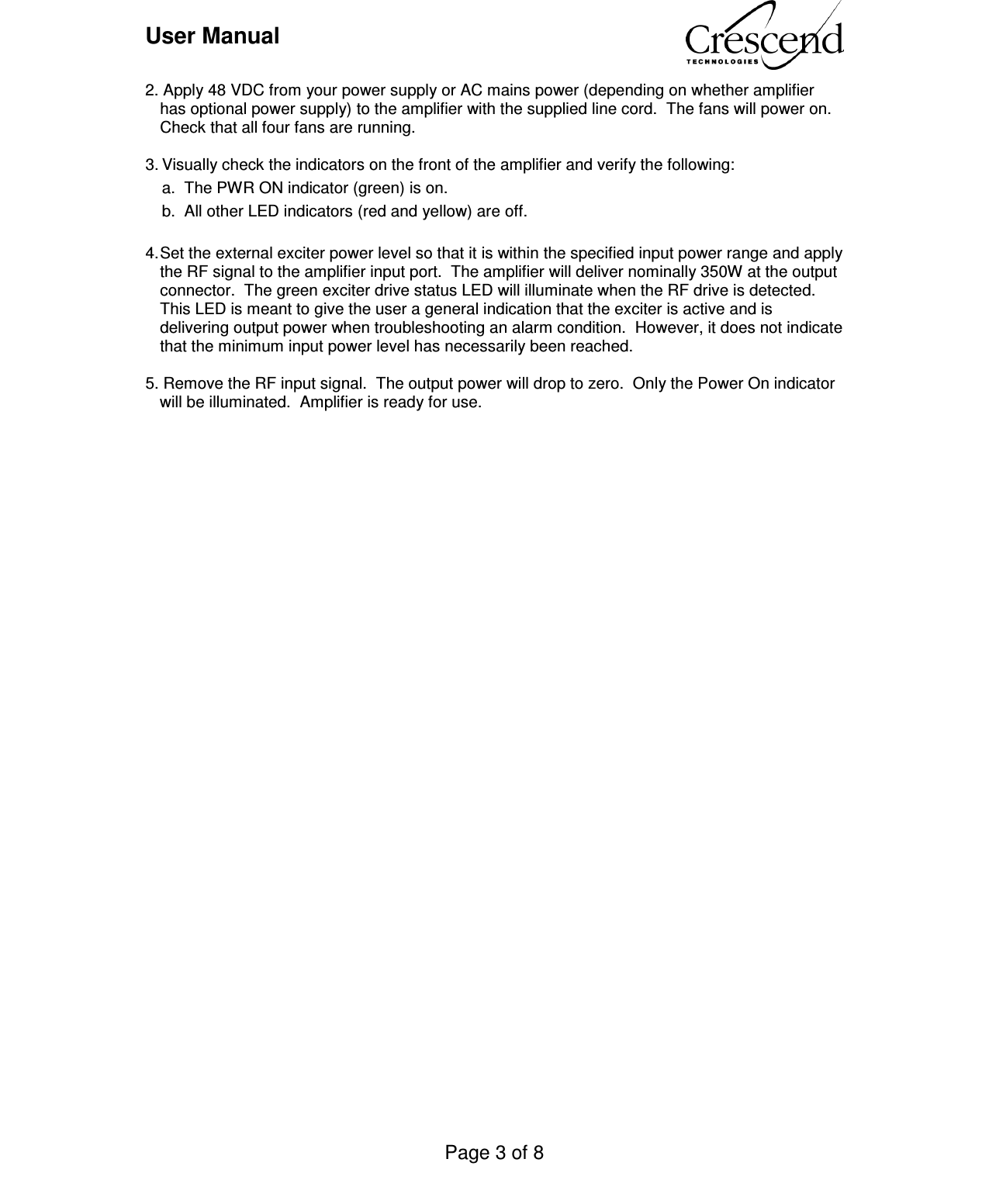 User Manual    Page 3 of 8    2. Apply 48 VDC from your power supply or AC mains power (depending on whether amplifier has optional power supply) to the amplifier with the supplied line cord.  The fans will power on.  Check that all four fans are running.  3. Visually check the indicators on the front of the amplifier and verify the following:   a.  The PWR ON indicator (green) is on.   b.  All other LED indicators (red and yellow) are off.  4. Set the external exciter power level so that it is within the specified input power range and apply the RF signal to the amplifier input port.  The amplifier will deliver nominally 350W at the output connector.  The green exciter drive status LED will illuminate when the RF drive is detected.  This LED is meant to give the user a general indication that the exciter is active and is delivering output power when troubleshooting an alarm condition.  However, it does not indicate that the minimum input power level has necessarily been reached.  5. Remove the RF input signal.  The output power will drop to zero.  Only the Power On indicator will be illuminated.  Amplifier is ready for use.   