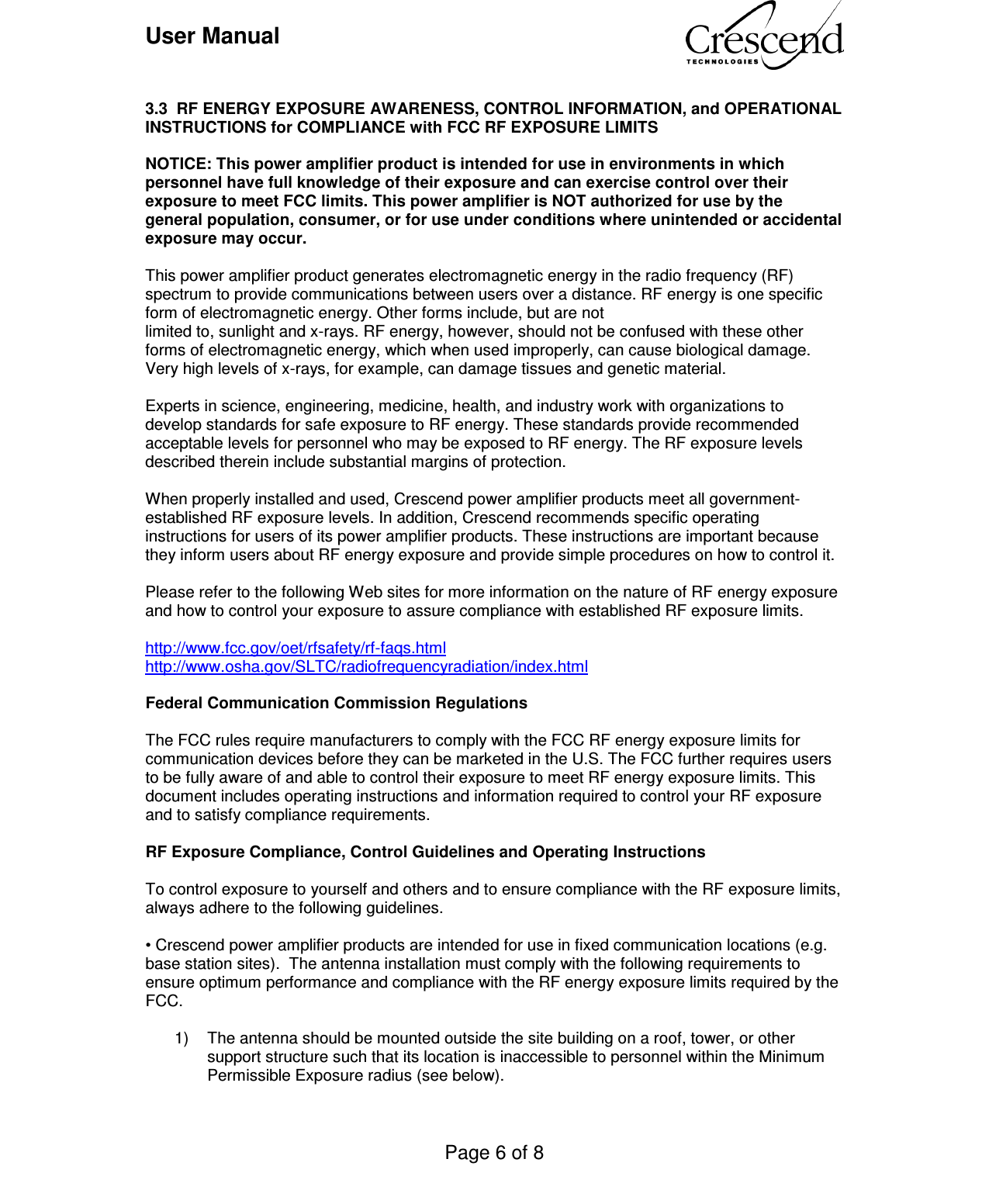 User Manual    Page 6 of 8     3.3  RF ENERGY EXPOSURE AWARENESS, CONTROL INFORMATION, and OPERATIONAL INSTRUCTIONS for COMPLIANCE with FCC RF EXPOSURE LIMITS  NOTICE: This power amplifier product is intended for use in environments in which personnel have full knowledge of their exposure and can exercise control over their exposure to meet FCC limits. This power amplifier is NOT authorized for use by the general population, consumer, or for use under conditions where unintended or accidental exposure may occur.  This power amplifier product generates electromagnetic energy in the radio frequency (RF) spectrum to provide communications between users over a distance. RF energy is one specific form of electromagnetic energy. Other forms include, but are not limited to, sunlight and x-rays. RF energy, however, should not be confused with these other forms of electromagnetic energy, which when used improperly, can cause biological damage. Very high levels of x-rays, for example, can damage tissues and genetic material.  Experts in science, engineering, medicine, health, and industry work with organizations to develop standards for safe exposure to RF energy. These standards provide recommended acceptable levels for personnel who may be exposed to RF energy. The RF exposure levels described therein include substantial margins of protection.  When properly installed and used, Crescend power amplifier products meet all government-established RF exposure levels. In addition, Crescend recommends specific operating instructions for users of its power amplifier products. These instructions are important because they inform users about RF energy exposure and provide simple procedures on how to control it.  Please refer to the following Web sites for more information on the nature of RF energy exposure and how to control your exposure to assure compliance with established RF exposure limits.  http://www.fcc.gov/oet/rfsafety/rf-faqs.html http://www.osha.gov/SLTC/radiofrequencyradiation/index.html  Federal Communication Commission Regulations  The FCC rules require manufacturers to comply with the FCC RF energy exposure limits for communication devices before they can be marketed in the U.S. The FCC further requires users to be fully aware of and able to control their exposure to meet RF energy exposure limits. This document includes operating instructions and information required to control your RF exposure and to satisfy compliance requirements.   RF Exposure Compliance, Control Guidelines and Operating Instructions  To control exposure to yourself and others and to ensure compliance with the RF exposure limits, always adhere to the following guidelines.  • Crescend power amplifier products are intended for use in fixed communication locations (e.g. base station sites).  The antenna installation must comply with the following requirements to ensure optimum performance and compliance with the RF energy exposure limits required by the FCC.  1)  The antenna should be mounted outside the site building on a roof, tower, or other support structure such that its location is inaccessible to personnel within the Minimum Permissible Exposure radius (see below).   