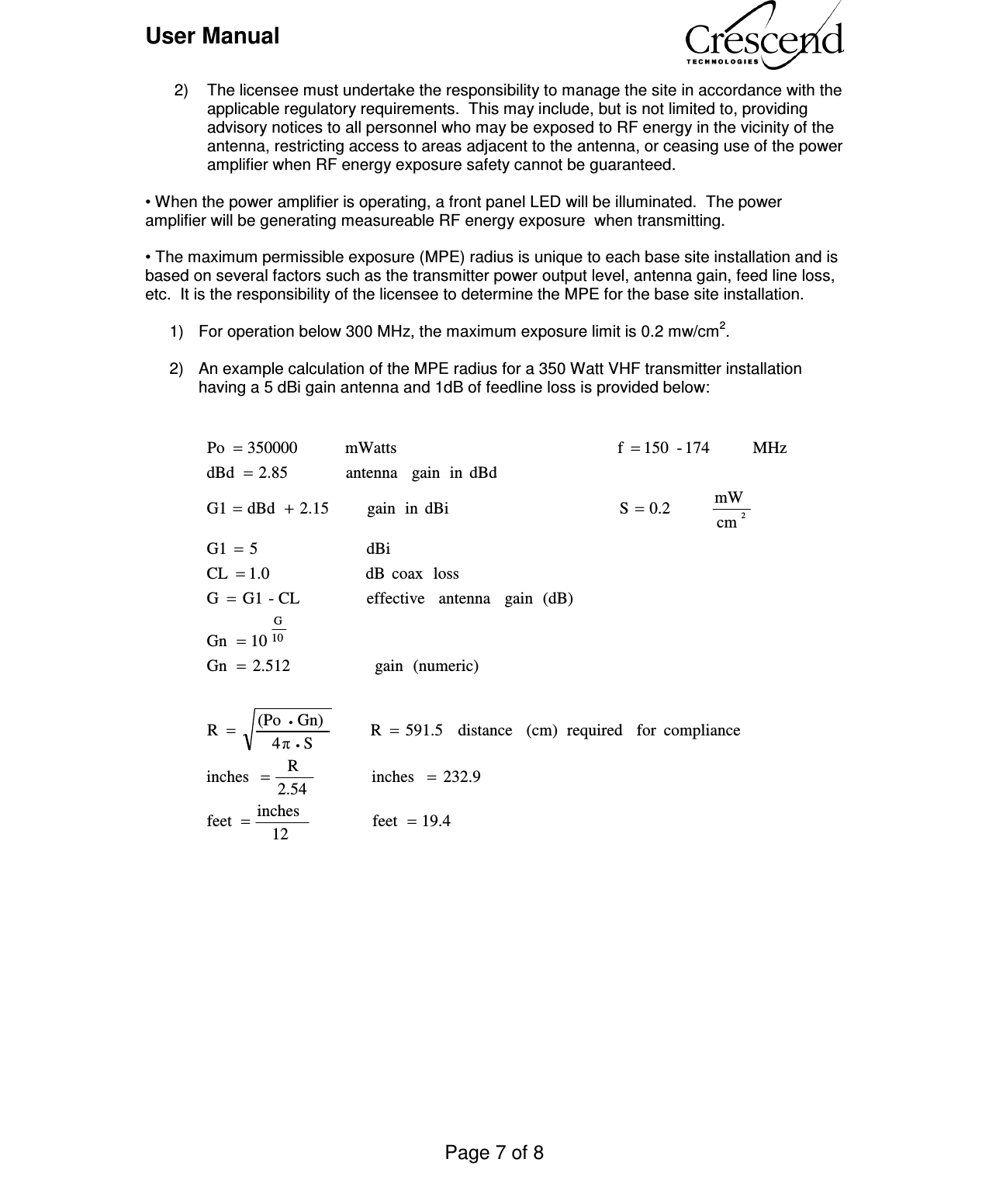 User Manual    Page 7 of 8    2)  The licensee must undertake the responsibility to manage the site in accordance with the applicable regulatory requirements.  This may include, but is not limited to, providing advisory notices to all personnel who may be exposed to RF energy in the vicinity of the antenna, restricting access to areas adjacent to the antenna, or ceasing use of the power amplifier when RF energy exposure safety cannot be guaranteed.   • When the power amplifier is operating, a front panel LED will be illuminated.  The power amplifier will be generating measureable RF energy exposure  when transmitting.  • The maximum permissible exposure (MPE) radius is unique to each base site installation and is based on several factors such as the transmitter power output level, antenna gain, feed line loss, etc.  It is the responsibility of the licensee to determine the MPE for the base site installation.    1)  For operation below 300 MHz, the maximum exposure limit is 0.2 mw/cm2.  2)  An example calculation of the MPE radius for a 350 Watt VHF transmitter installation having a 5 dBi gain antenna and 1dB of feedline loss is provided below:                                                                                                                                                  19.4feet             12inches feet 232.9inches            2.54R  inches          compliancefor  required (cm) distance  591.5R        S4πGn)(PoR                 (numeric)gain                 2.512Gn10Gn(dB)gain  antenna effective             CL-G1Glosscoax  dB                   1.0  CL                                            dBi                      5G1cmmW        0.2 S                                  dBiin gain        2.15  dBd  G1dBdin gain  antenna           2.85  dBdMHz        174-150  f                                           mWatts        350000 Po10G2============+====••