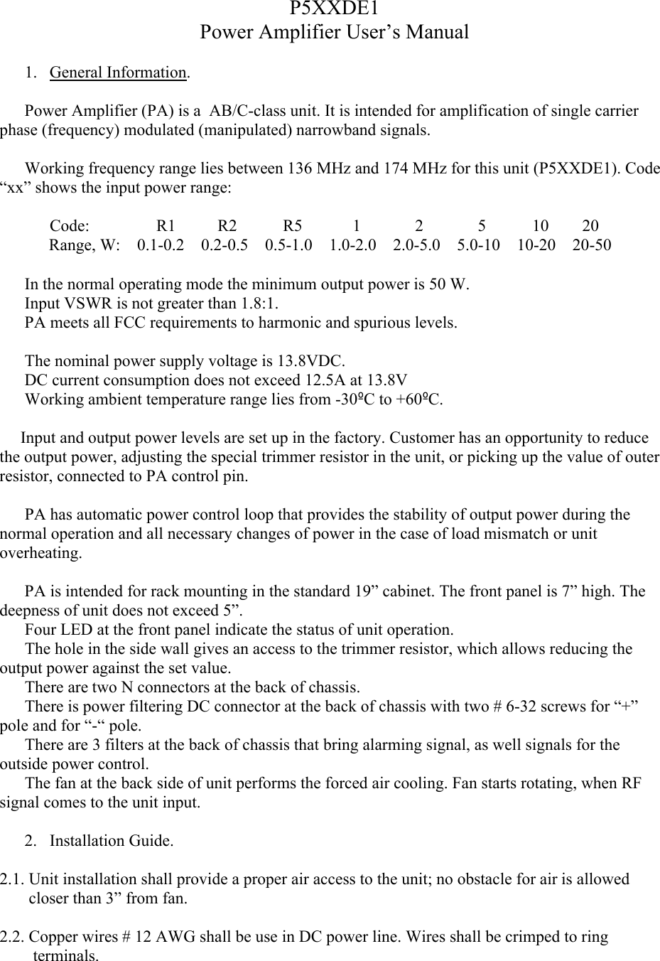 P5XXDE1Power Amplifier User’s Manual1. General Information.Power Amplifier (PA) is a  AB/C-class unit. It is intended for amplification of single carrier phase (frequency) modulated (manipulated) narrowband signals. Working frequency range lies between 136 MHz and 174 MHz for this unit (P5XXDE1). Code “xx” shows the input power range:            Code:                R1          R2           R5            1             2             5           10        20Range, W:    0.1-0.2    0.2-0.5    0.5-1.0    1.0-2.0    2.0-5.0    5.0-10    10-20    20-50In the normal operating mode the minimum output power is 50 W.Input VSWR is not greater than 1.8:1.PA meets all FCC requirements to harmonic and spurious levels. The nominal power supply voltage is 13.8VDC. DC current consumption does not exceed 12.5A at 13.8VWorking ambient temperature range lies from -30ºC to +60ºC.     Input and output power levels are set up in the factory. Customer has an opportunity to reduce the output power, adjusting the special trimmer resistor in the unit, or picking up the value of outer resistor, connected to PA control pin.            PA has automatic power control loop that provides the stability of output power during the normal operation and all necessary changes of power in the case of load mismatch or unit overheating.  PA is intended for rack mounting in the standard 19” cabinet. The front panel is 7” high. Thedeepness of unit does not exceed 5”.      Four LED at the front panel indicate the status of unit operation.      The hole in the side wall gives an access to the trimmer resistor, which allows reducing the output power against the set value.     There are two N connectors at the back of chassis.      There is power filtering DC connector at the back of chassis with two # 6-32 screws for “+” pole and for “-“ pole.           There are 3 filters at the back of chassis that bring alarming signal, as well signals for the outside power control.      The fan at the back side of unit performs the forced air cooling. Fan starts rotating, when RF signal comes to the unit input.   2. Installation Guide.2.1. Unit installation shall provide a proper air access to the unit; no obstacle for air is allowed          closer than 3” from fan. 2.2. Copper wires # 12 AWG shall be use in DC power line. Wires shall be crimped to ring            terminals.