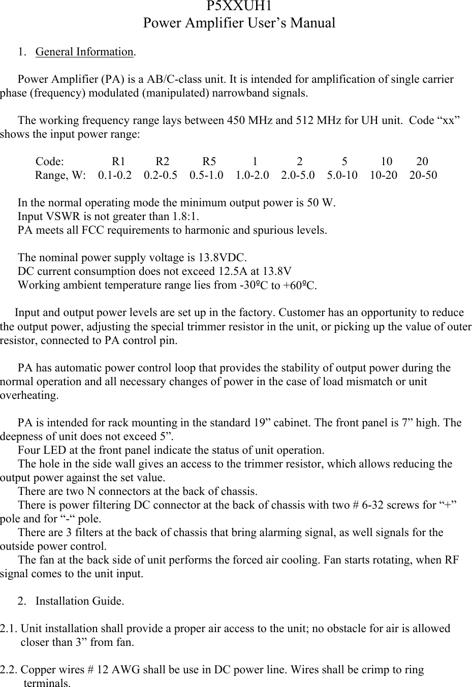 P5XXUH1Power Amplifier User’s Manual1. General Information.Power Amplifier (PA) is a AB/C-class unit. It is intended for amplification of single carrier phase (frequency) modulated (manipulated) narrowband signals. The working frequency range lays between 450 MHz and 512 MHz for UH unit.  Code “xx” shows the input power range:            Code:                R1          R2           R5            1             2             5           10        20Range, W:    0.1-0.2    0.2-0.5    0.5-1.0    1.0-2.0    2.0-5.0    5.0-10    10-20    20-50In the normal operating mode the minimum output power is 50 W.Input VSWR is not greater than 1.8:1.PA meets all FCC requirements to harmonic and spurious levels. The nominal power supply voltage is 13.8VDC. DC current consumption does not exceed 12.5A at 13.8VWorking ambient temperature range lies from -30ºC to +60ºC.     Input and output power levels are set up in the factory. Customer has an opportunity to reduce the output power, adjusting the special trimmer resistor in the unit, or picking up the value of outer resistor, connected to PA control pin.            PA has automatic power control loop that provides the stability of output power during the normal operation and all necessary changes of power in the case of load mismatch or unit overheating.  PA is intended for rack mounting in the standard 19” cabinet. The front panel is 7” high. Thedeepness of unit does not exceed 5”.      Four LED at the front panel indicate the status of unit operation.      The hole in the side wall gives an access to the trimmer resistor, which allows reducing the output power against the set value.     There are two N connectors at the back of chassis.      There is power filtering DC connector at the back of chassis with two # 6-32 screws for “+” pole and for “-“ pole.           There are 3 filters at the back of chassis that bring alarming signal, as well signals for the outside power control.      The fan at the back side of unit performs the forced air cooling. Fan starts rotating, when RF signal comes to the unit input.   2. Installation Guide.2.1. Unit installation shall provide a proper air access to the unit; no obstacle for air is allowed          closer than 3” from fan. 2.2. Copper wires # 12 AWG shall be use in DC power line. Wires shall be crimp to ring            terminals.