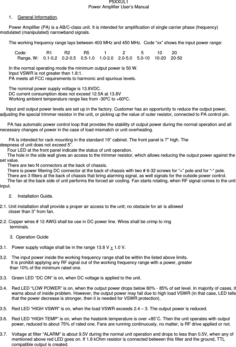 P5XXUL1 Power Amplifier User’s Manual  1.  General Information.    Power Amplifier (PA) is a AB/C-class unit. It is intended for amplification of single carrier phase (frequency) modulated (manipulated) narrowband signals.       The working frequency range lays between 403 MHz and 450 MHz.  Code “xx” shows the input power range:                Code:                R1          R2           R5            1             2             5           10        20 Range, W:    0.1-0.2    0.2-0.5    0.5-1.0    1.0-2.0    2.0-5.0    5.0-10    10-20    20-50    In the normal operating mode the minimum output power is 50 W.    Input VSWR is not greater than 1.8:1.   PA meets all FCC requirements to harmonic and spurious levels.       The nominal power supply voltage is 13.8VDC.    DC current consumption does not exceed 12.5A at 13.8V   Working ambient temperature range lies from -30ºC to +60ºC.        Input and output power levels are set up in the factory. Customer has an opportunity to reduce the output power, adjusting the special trimmer resistor in the unit, or picking up the value of outer resistor, connected to PA control pin.               PA has automatic power control loop that provides the stability of output power during the normal operation and all necessary changes of power in the case of load mismatch or unit overheating.    PA is intended for rack mounting in the standard 19” cabinet. The front panel is 7” high. The deepness of unit does not exceed 5”.        Four LED at the front panel indicate the status of unit operation.       The hole in the side wall gives an access to the trimmer resistor, which allows reducing the output power against the set value.       There are two N connectors at the back of chassis.       There is power filtering DC connector at the back of chassis with two # 6-32 screws for “+” pole and for “-“ pole.            There are 3 filters at the back of chassis that bring alarming signal, as well signals for the outside power control.       The fan at the back side of unit performs the forced air cooling. Fan starts rotating, when RF signal comes to the unit input.     2.  Installation Guide.   2.1. Unit installation shall provide a proper air access to the unit; no obstacle for air is allowed           closer than 3” from fan.   2.2. Copper wires # 12 AWG shall be use in DC power line. Wires shall be crimp to ring             terminals.          3.  Operation Guide  3.1.  Power supply voltage shall be in the range 13.8 V + 1.0 V.  3.2.  The input power inside the working frequency range shall be within the listed above limits.          It is prohibit applying any RF signal out of the working frequency range with a power, greater            than 10% of the minimum rated one.  3.3.  Green LED “DC ON” is on, when DC voltage is applied to the unit.  3.4.  Red LED “LOW POWER” is on, when the output power drops below 80% - 85% of set level. In majority of cases, it warns about of inside problem. However, the output power may fail due to high load VSWR (in that case, LED tells that the power decrease is stronger, then it is needed for VSWR protection).  3.5.  Red LED “HIGH VSWR” is on, when the load VSWR exceeds 2.4 – 3. The output power is reduced.   3.6.  Red LED “HIGH TEMP” is on, when the heatsink temperature is over +85˚C. Then the unit operates with output power, reduced to about 75% of rated one. Fans are running continuously, no matter, is RF drive applied or not.  3.7.  Voltage at filter “ALARM” is about 9.5V during the normal unit operation and drops to less than 0.5V, when any of mentioned above red LED goes on. If 1.8 kOhm resistor is connected between this filter and the ground, TTL compatible output is created. 