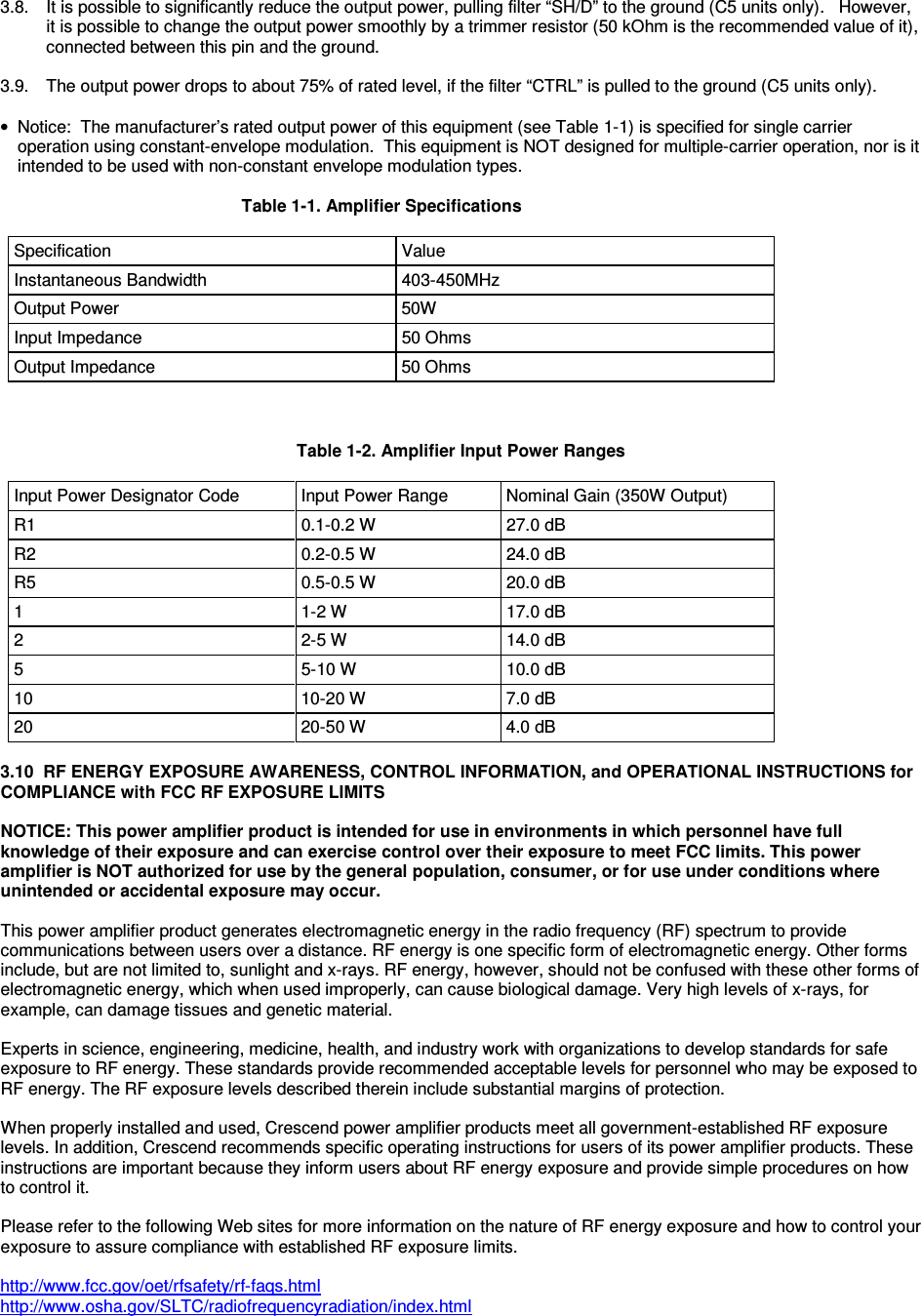  3.8.  It is possible to significantly reduce the output power, pulling filter “SH/D” to the ground (C5 units only).   However, it is possible to change the output power smoothly by a trimmer resistor (50 kOhm is the recommended value of it), connected between this pin and the ground.  3.9.  The output power drops to about 75% of rated level, if the filter “CTRL” is pulled to the ground (C5 units only).      •  Notice:  The manufacturer’s rated output power of this equipment (see Table 1-1) is specified for single carrier operation using constant-envelope modulation.  This equipment is NOT designed for multiple-carrier operation, nor is it intended to be used with non-constant envelope modulation types.                    Table 1-1. Amplifier Specifications   Specification  Value Instantaneous Bandwidth  403-450MHz Output Power  50W Input Impedance  50 Ohms Output Impedance  50 Ohms    Table 1-2. Amplifier Input Power Ranges   Input Power Designator Code  Input Power Range  Nominal Gain (350W Output) R1  0.1-0.2 W  27.0 dB R2  0.2-0.5 W  24.0 dB R5  0.5-0.5 W  20.0 dB 1  1-2 W  17.0 dB 2  2-5 W  14.0 dB 5  5-10 W  10.0 dB 10  10-20 W  7.0 dB 20  20-50 W  4.0 dB  3.10  RF ENERGY EXPOSURE AWARENESS, CONTROL INFORMATION, and OPERATIONAL INSTRUCTIONS for COMPLIANCE with FCC RF EXPOSURE LIMITS  NOTICE: This power amplifier product is intended for use in environments in which personnel have full knowledge of their exposure and can exercise control over their exposure to meet FCC limits. This power amplifier is NOT authorized for use by the general population, consumer, or for use under conditions where unintended or accidental exposure may occur.  This power amplifier product generates electromagnetic energy in the radio frequency (RF) spectrum to provide communications between users over a distance. RF energy is one specific form of electromagnetic energy. Other forms include, but are not limited to, sunlight and x-rays. RF energy, however, should not be confused with these other forms of electromagnetic energy, which when used improperly, can cause biological damage. Very high levels of x-rays, for example, can damage tissues and genetic material.  Experts in science, engineering, medicine, health, and industry work with organizations to develop standards for safe exposure to RF energy. These standards provide recommended acceptable levels for personnel who may be exposed to RF energy. The RF exposure levels described therein include substantial margins of protection.  When properly installed and used, Crescend power amplifier products meet all government-established RF exposure levels. In addition, Crescend recommends specific operating instructions for users of its power amplifier products. These instructions are important because they inform users about RF energy exposure and provide simple procedures on how to control it.  Please refer to the following Web sites for more information on the nature of RF energy exposure and how to control your exposure to assure compliance with established RF exposure limits.  http://www.fcc.gov/oet/rfsafety/rf-faqs.html http://www.osha.gov/SLTC/radiofrequencyradiation/index.html  